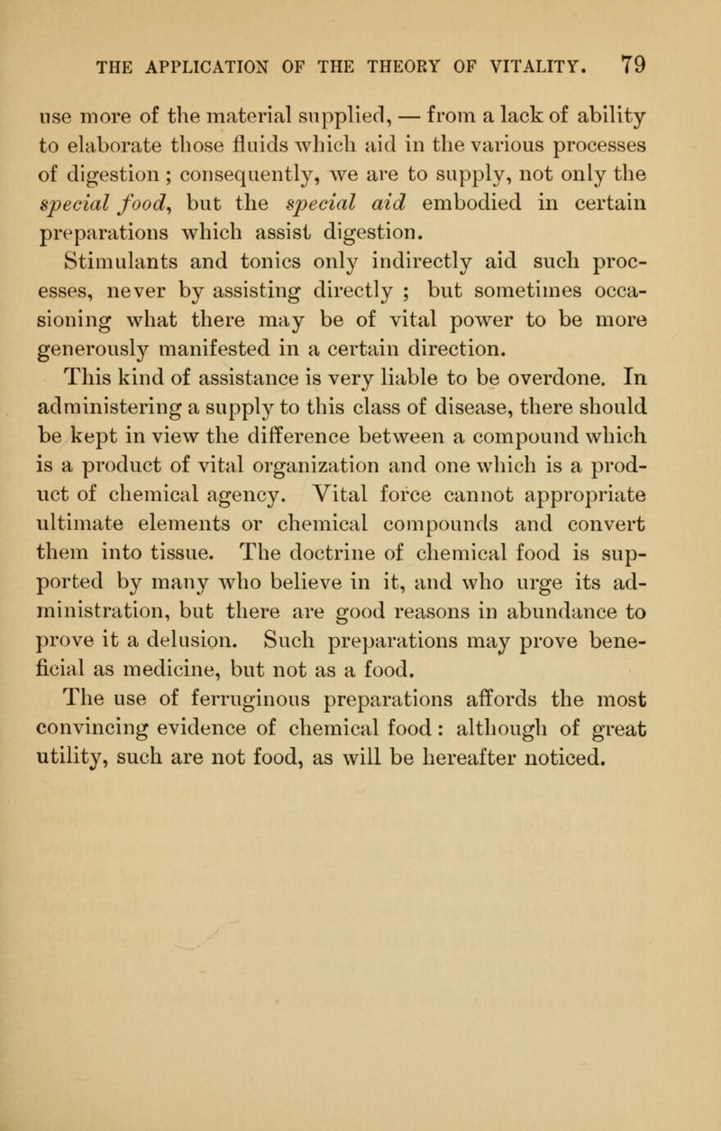 use more of the material supplied, — from a lack of ability to elaborate those fluids which aid in the various processes of digestion ; consequently, we are to supply, not only the special food,, but the special aid embodied in certain preparations which assist digestion. Stimulants and tonics only indirectly aid such proc- esses, never by assisting directly ; but sometimes occa- sioning what there may be of vital power to be more generously manifested in a certain direction. This kind of assistance is very liable to be overdone. In administering a supply to this class of disease, there should be kept in view the difference between a compound which is a product of vital organization and one which is a prod- uct of chemical agency. Vital force cannot appropriate ultimate elements or chemical compounds and convert them into tissue. The doctrine of chemical food is sup- ported by many who believe in it, and who urge its ad- ministration, but there are good reasons in abundance to prove it a delusion. Such preparations may prove bene- ficial as medicine, but not as a food. The use of ferruginous preparations affords the most convincing evidence of chemical food: although of great utility, such are not food, as will be hereafter noticed.