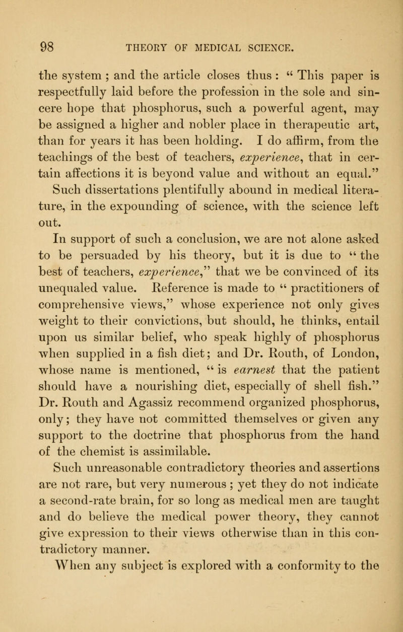 the system ; and the article closes thus :  This paper is respectfully laid before the profession in the sole and sin- cere hope that phosphorus, such a powerful agent, may be assigned a higher and nobler place in therapeutic art, than for years it has been holding. I do affirm, from the teachings of the best of teachers, experience^ that in cer- tain affections it is beyond value and without an equal. Such dissertations plentifully abound in medical litera- ture, in the expounding of science, with the science left out. In support of such a conclusion, we are not alone asked to be persuaded by his theory, but it is due to ^' the best of teachers, experiences'^'' that we be convinced of its unequaled value. Reference is made to '-'- practitioners of comprehensive views, whose experience not only gives weight to their convictions, but should, he thinks, entail upon us similar belief, who speak highly of phosphorus when supplied in a fish diet; and Dr. Routh, of London, whose name is mentioned, '' is earnest that the patient should have a nourishing diet, especially of shell fish. Dr. Routh and Agassiz recommend organized phosphorus, only; they have not committed themselves or given any support to the doctrine that phosphorus from the hand of the chemist is assimilable. Such unreasonable contradictory theories and assertions are not rare, but very numerous; yet they do not indicate a second-rate brain, for so long as medical men are taught and do believe the medical power theory, they cannot give expression to their views otherwise than in this con- tradictory manner. When any subject is explored with a conformity to the