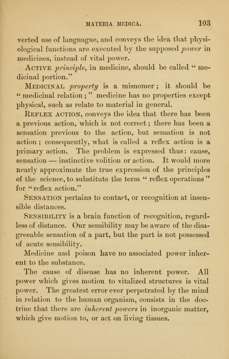 verted use of languague, and conveys the idea that physi- ological functions are executed by the supposed power in medicines, instead of vital power. Active principle^ in medicine, should be called ^' me- dicinal portion. Medicinal property is a misnomer ; it should be  medicinal relation ;  medicine has no properties except physical, such as relate to material in general. Reflex action, conveys the idea that there has been a previous action, which is not correct; there has been a sensation previous to the action, but sensation is not action ; consequently, what is called a reflex action is a primary action. The problem is expressed thus: cause, sensation — instinctive volition or action. It would more nearly approximate the true expression of the principles of the science, to substitute the term '' reflex operations  for ''reflex action. Sensation pertains to contact, or recognition at insen- sible distances. Sensibility is a brain function of recognition, regard- less of distance. Our sensibility may be aware of the disa- greeable sensation of a part, but the part is not possessed of acute sensibility. Medicine and poison have no associated power inher- ent to the substance. The cause of disease has no inherent power. All power which gives motion to vitalized structures is vital power. The greatest error ever perpetrated by the mind in relation to the human organism, consists in the doc- trine that there are inherent powers in inorganic matter, which give motion to, or act on living tissues.