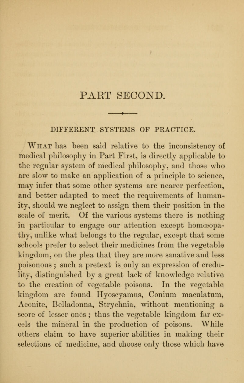 PAET SECOI^D, DIFFERENT SYSTEMS OF PRACTICE. What has been said relative to the inconsistency of medical philosophy in Part First, is directly applicable to the regular system of medical philosophy, and those who are slow to make an application of a principle to science, may infer that some other systems are nearer perfection, and better adapted to meet the requirements of human- ity, should we neglect to assign them their position in the scale of merit. Of the various systems there is nothing in particular to engage our attention except homoeopa- thy, unlike what belongs to the regular, except that some schools prefer to select their medicines from the vegetable kingdom, on the plea that they are more sanative and less poisonous ; such a pretext is only an expression of credu- lity, distinguished by a great lack of knowledge relative to the creation of vegetable poisons. In the vegetable kingdom are found Hyoscyamus, Conium maculatum. Aconite, Belladonna, Strychnia, without mentioning a score of lesser ones ; thus the vegetable kingdom far ex- cels the mineral in the production of poisons. While others claim to have superior abilities in making their selections of medicine, and choose only those which have