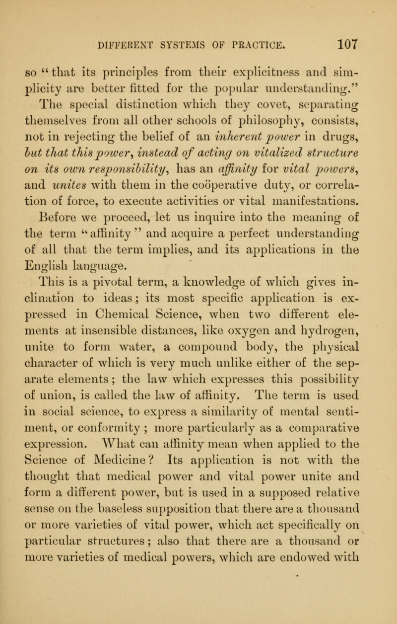 SO  that its principles from their expUcitness and sim- plicity are better fitted for the popular understanding. The special distinction which they covet, separating themselves from all other schools of philosophy, consists, not in rejecting the belief of an inherent power in drugs, hat that this power, instead of acting on vitalized structure on its own responsibility, has an affinity for vital powers, and unites with them in the cooperative duty, or correla- tion of force, to execute activities or vital manifestations. Before we proceed, let us inquire into the meaning of the term 'affinity and acquire a perfect understanding of all tliat the term implies, and its applications in the English language. This is a pivotal term, a knowledge of which gives in- clination to ideas; its most specific application is ex- pressed in Chemical Science, when two different ele- ments at insensible distances, like oxygen and hydrogen, unite to form water, a compound body, the physical character of which is very much unlike either of the sep- arate elements; the law which expresses this possibility of union, is called the law of affinity. The term is used in social science, to express a similarity of mental senti- ment, or conformity ; more particularly as a comparative expression. What can affinity mean when applied to the Science of Medicine? Its application is not with the thought that medical power and vital power unite and form a different power, but is used in a supposed relative sense on the baseless supposition that there are a thousand or more varieties of vital power, which act specifically on particular structures ; also that there are a thousand or more varieties of medical powers, which are endowed with