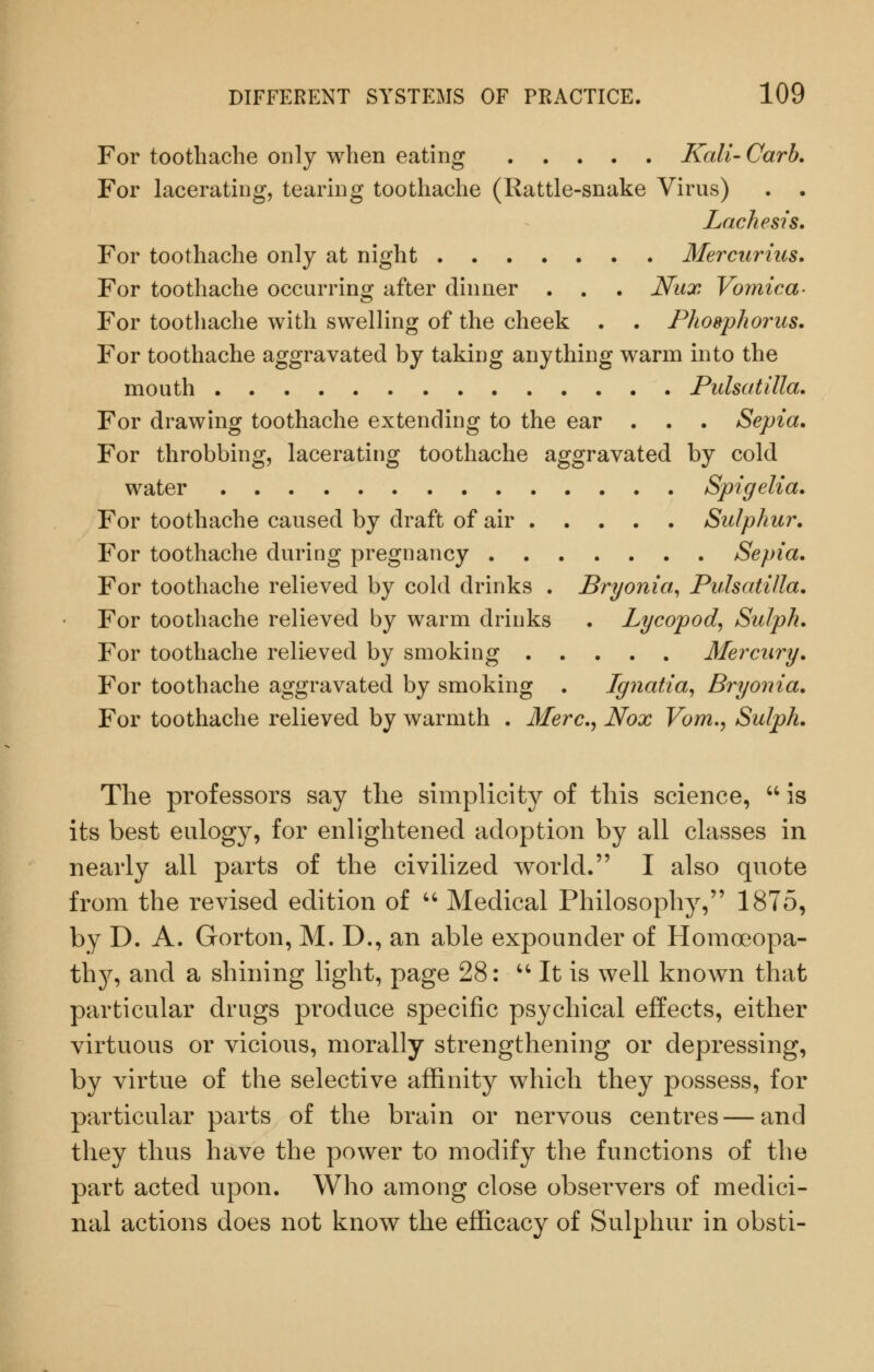 For toothache only when eating Kali- Carb, For lacerating, tearing toothache (Rattle-snake Virus) . . Lachesis. For toothache only at night Mercurius. For toothache occurring after dinner . . . Nux Vomica- For toothache with swelling of the cheek . . Phogphoriis. For toothache aggravated by taking anything warm into the mouth Pulsatilla. For drawing toothache extending to the ear . . . Sepia, For throbbing, lacerating toothache aggravated by cold water Spigelia, For toothache caused by draft of air Sulphur. For toothache during pregnancy Sepia. For toothache relieved by cold drinks . Bryonia^ Pulsatilla. For toothache relieved by warm drinks . Lycopod^ Sulph. For toothache relieved by smoking Mercury. For toothache aggravated by smoking . Ignatia^ Bryonia. For toothache relieved by warmth . Merc.^ Nox Vom., Sulph. The professors say tlie simplicity of this science,  is its best eulogy, for enlightened adoption by all classes in nearly all parts of the civilized world. I also quote from the revised edition of  Medical Philosophy, 1875, by D. A. Gorton, M. D., an able expounder of Homoeopa- thy, and a shining light, page 28:  It is well known that particular drugs produce specific psychical effects, either virtuous or vicious, morally strengthening or depressing, by virtue of the selective affinity which they possess, for particular parts of the brain or nervous centres — and they thus have the power to modify the functions of the part acted upon. Who among close observers of medici- nal actions does not know the efficacy of Sulphur in obsti-