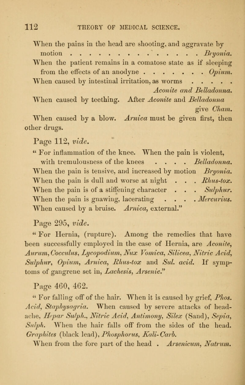 When the pains in the head are shooting, and aggravate by motion ^ Bryonia. When the patient remains in a comatose state as if sleeping from the effects of an anodyne Opium, When caused by intestinal irritation, as worms Aconite and Belladonna. When caused by teething. After Aconite and Belladonna give Cham. When caused by a blow. Arnica must be given first, then other drugs. Page 112, vide.  For inflammation of the knee. When the pain is violent, with tremulousness of the knees .... Belladonna. When the pain is tensive, and increased by motion Bryonia. When the pain is dull and worse at night . . . Rhus-tox. When the pain is of a stiffening character . . . Sulphur. When the pain is gnawing, lacerating .... Mercurius. When caused by a bruise. Arnica, external. Page 295, vide.  For Hernia, (rupture). Among the remedies that have been successfully employed in the case of Hernia, are Aconite, Aurum, Cocculus^ Lycopodium, Nux Vomica^ Silicea, Nitric Acid, Sulphur, Opium, Arnica, Rhus-tox and Sul. acid. If symp- toms of gangrene set in, Lachesis, Arsenic J' Page 460, 462.  For falling off of the hair. When it is caused by grief, Phos. Acid, Staphysagria. When caused by severe attacks of head- ache, Hepar Sulph., Nitric Acid, Antimony, Silex (Sand), Sepia, Stdph. When the hair falls off from the sides of the head. Graphites (black lead), Phosphorus, Kali-Carh. When from the fore part of the head . Arsenicum, Natrmm.