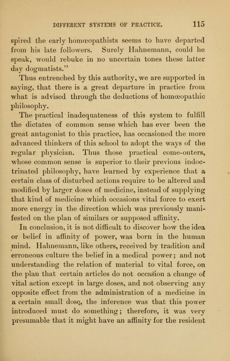 spired the early homoeopathists seems to have departed from his late followers. Surelj^ Hahnemann, could he speak, would rebuke in no uncertain tones these latter day dogmatists. Thus entrenched by this authority, we are supported in saying, that there is a great departure in practice from what is advised through the deductions of homoeopathic philosophy. The practical inadequateness of this system to fulfill the dictates of common sense which has ever been the great antagonist to this practice, has occasioned the more advanced thinkers of this school to adopt the ways of the regular physician. Thus those practical come-outers, whose common sense is superior to their previous indoc- trinated philosophy, have learned by experience that a certain class of disturbed actions require to be altered and modified by larger doses of medicine, instead of supplying that kind of medicine which occasions vital force to exert more energy in the direction which was previously mani- fested on the plan of similars or supposed affinity. In conclusion, it is not difficult to discover how the idea or belief in affinity of power, was born in the human mind. Hahnemann, like others, received by tradition and erroneous culture the belief in a medical power; and not understanding the relation of material to vital force, on the plan that certain articles do not occasion a change of vital action except in large doses, and not observing any opposite effect from the administration of a medicine in a certain small dosQ, the inference was that this power introduced must do something; therefore, it was very presumable that it might have an affinity for the resident