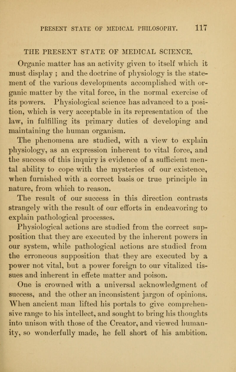 THE PRESENT STATE OF MEDICAL SCIENCE. Organic matter has an activity given to itself which it must display ; and the doctrine of physiology is the state- ment of the various developments accomplished with or- ganic matter by the vital force, in the normal exercise of its powers. Physiological science has advanced to a posi- tion, which is very acceptable in its representation of the law, in fulfilling its primary duties of developing and maintaining the human organism. The phenomena are studied, with a view to explain physiology, as an expression inherent to vital force, and the success of this inquiry is evidence of a sufficient men- tal ability to cope with the mysteries of our existence, when furnished with a correct basis or true principle in nature, from which to reason. The result of our success in this direction contrasts strangely with the result of our efforts in endeavoring to explain pathological processes. Physiological actions are studied from the correct sup- position that they are executed by the inherent powers in our system, while pathological actions are studied from the erroneous supposition that they are executed by a power not vital, but a power foreign to our vitalized tis- sues and inherent in effete matter and poison. One is crowned with a universal acknowledgment of success, and the other an inconsistent jargon of opinions. When ancient man lifted his portals to give comprehen- sive range to his intellect, and sought to bring his thoughts into unison with those of the Creator, and viewed human- ity, so wonderfully made, he fell short of his ambition.