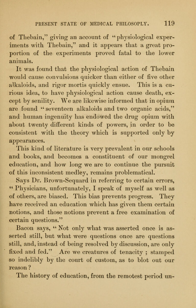 of Thebain, giving an account of 'physiological exper- iments with Thebain, and it appears that a great pro- portion of the experiments proved fatal to the lower animals. It was found that the physiological action of Thebain would cause convulsions quicker than either of five other alkaloids, and rigor mortis quickly ensue. This is a cu- rious idea, to have physiological action cause death, ex- cept by senility. We are likewise informed that in opium are found '' seventeen alkaloids and two organic acids, and human ingenuity has endowed the drug opium with about twenty different kinds of powers, in order to be consistent with the theory which is supported only by appearances. This kind of literature is very prevalent in our schools and books, and becomes a constituent of our mongrel education, and how long we are to continue the pursuit of this inconsistent medley, remains problematical. Says Dr. Brown-Sequard in referring to certain errors,  Physicians, unfortunately, I speak of myself as well as of others, are biased. This bias prevents progress. They have received an education which has given them certain notions, and those notions prevent a free examination of certain questions. Bacon says, '' Not only what was asserted once is as- serted still, but what were questions once are questions still, and, instead of being resolved by discussion, are only fixed and fed. Are we creatures of tenacity ; stamped so indelibly by the court of custom, as to blot out our reason ? The history of education, from the remotest period un-