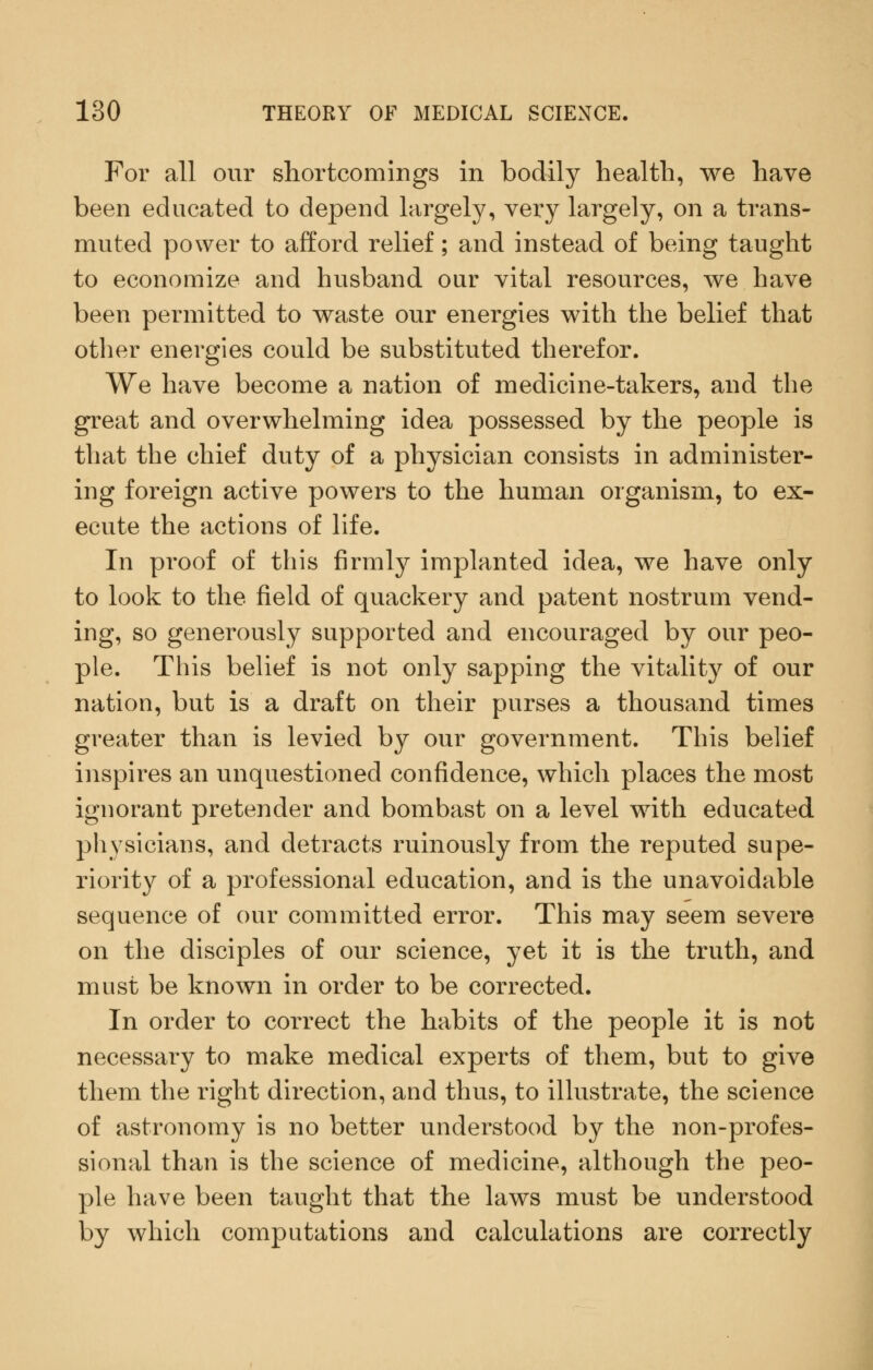 For all our shortcomings in bodily health, we have been educated to depend largely, very largely, on a trans- muted power to afford relief; and instead of being taught to economize and husband our vital resources, we have been permitted to waste our energies with the belief that other energies could be substituted therefor. We have become a nation of medicine-takers, and the great and overwhelming idea possessed by the people is that the chief duty of a physician consists in administer- ing foreign active powers to the human organism, to ex- ecute the actions of life. In proof of this firmly implanted idea, we have only to look to the field of quackery and patent nostrum vend- ing, so generously supported and encouraged by our peo- ple. This belief is not only sapping the vitality of our nation, but is a draft on their purses a thousand times greater than is levied by our government. This belief inspires an unquestioned confidence, which places the most ignorant pretender and bombast on a level with educated physicians, and detracts ruinously from the reputed supe- riority of a professional education, and is the unavoidable sequence of our committed error. This may seem severe on the disciples of our science, yet it is the truth, and must be known in order to be corrected. In order to correct the habits of the people it is not necessary to make medical experts of them, but to give them the right direction, and thus, to illustrate, the science of astronomy is no better understood by the non-profes- sional than is the science of medicine, although the peo- ple have been taught that the laws must be understood by which computations and calculations are correctly