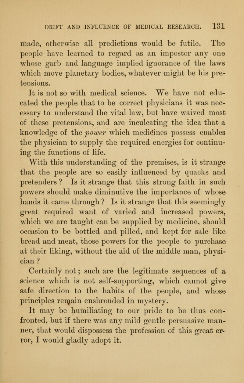 made, otherwise all predictions would be futile. The people have learned to regard as an impostor any one whose garb and language implied ignorance of the laws which move planetary bodies, whatever might be his pre- tensions. It is not so with medical science. We have not edu- cated the people that to be correct physicians it was nec- essary to understand the vital law, but have waived most of these pretensions, and are inculcating the idea that a knowledge of the potoer which medidines possess enables the physician to supply the required energies for continu- ing the functions of life. With this understanding of the premises, is it strange that the people are so easily influenced by quacks and pretenders ? Is it strange that this strong faith in such powers should make diminutive the importance of whose hands it came through ? Is it strange that this seemingly great required want of varied and increased powers, which we are taught can be supplied by medicine, should occasion to be bottled and pilled, and kept for sale like bread and meat, those powers for the people to purchase at their liking, without the aid of the middle man, physi- cian ? Certainly not; such are the legitimate sequences of a science which is not self-supporting, which cannot give safe direction to the habits of the people, and whose principles renjain enshrouded in mystery. It may be humiliating to our pride to be thus con- fronted, but if there was any mild gentle persuasive man- ner, that would dispossess the profession of this great er- ror, I would gladly adopt it.