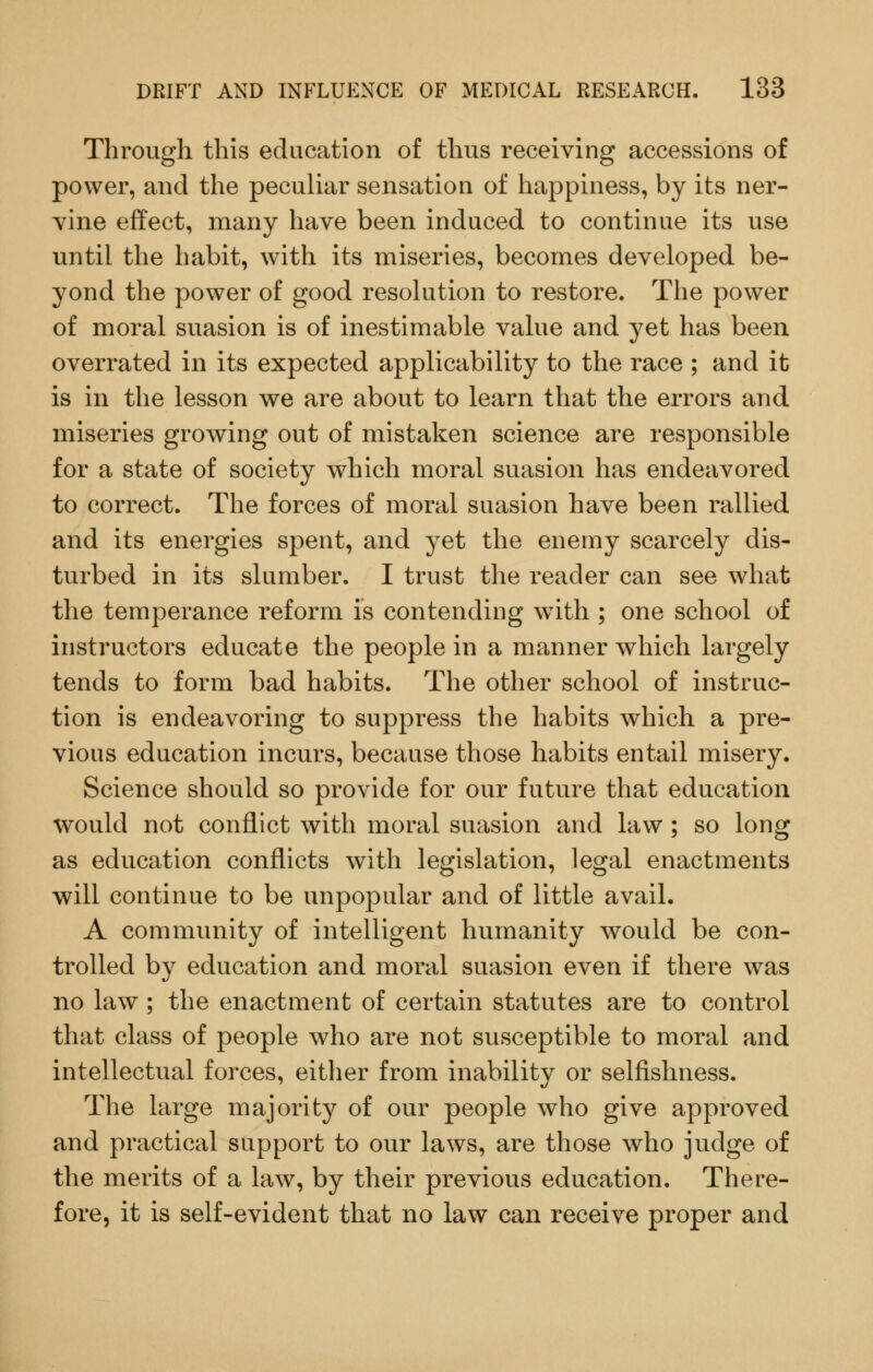 Through this education of thus receiving accessions of power, and the peculiar sensation of happiness, by its ner- vine effect, many have been induced to continue its use until the habit, with its miseries, becomes developed be- yond the power of good resolution to restore. The power of moral suasion is of inestimable value and yet has been overrated in its expected applicability to the race ; and it is in the lesson we are about to learn that the errors and miseries growing out of mistaken science are responsible for a state of society which moral suasion has endeavored to correct. The forces of moral suasion have been rallied and its energies spent, and yet the enemy scarcely dis- turbed in its slumber. I trust the reader can see what the temperance reform is contending wdth ; one school of instructors educate the people in a manner which largely tends to form bad habits. The other school of instruc- tion is endeavoring to suppress the habits which a pre- vious education incurs, because those habits entail misery. Science should so provide for our future that education would not conflict with moral suasion and law ; so long as education conflicts with legislation, legal enactments will continue to be unpopular and of little avail. A community of intelligent humanity would be con- trolled by education and moral suasion even if there was no law; the enactment of certain statutes are to control that class of people who are not susceptible to moral and intellectual forces, either from inability or selfishness. The large majority of our people who give approved and practical support to our laws, are those who judge of the merits of a law, by their previous education. There- fore, it is self-evident that no law can receive proper and