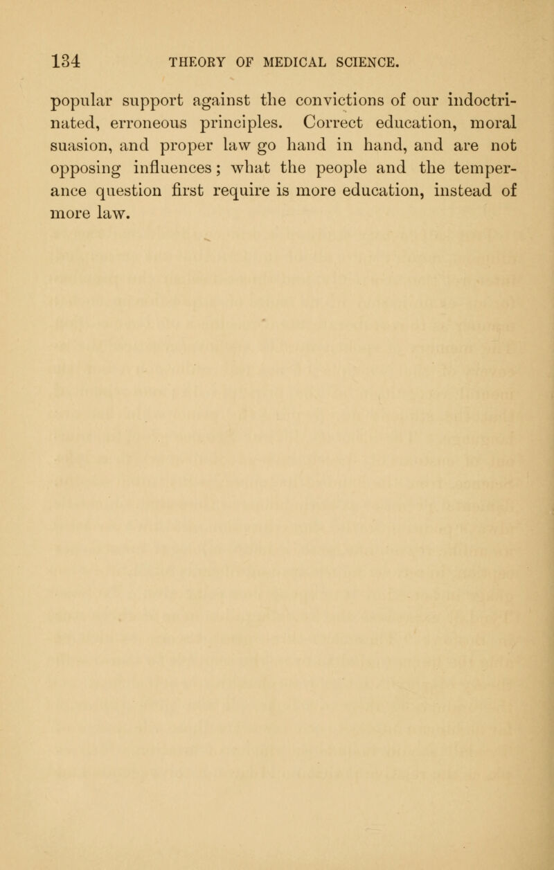 popular support against the convictions of our indoctri- nated, erroneous principles. Correct education, moral suasion, and proper law go hand in hand, and are not opposing influences; what the people and the temper- ance question first require is more education, instead of more law.