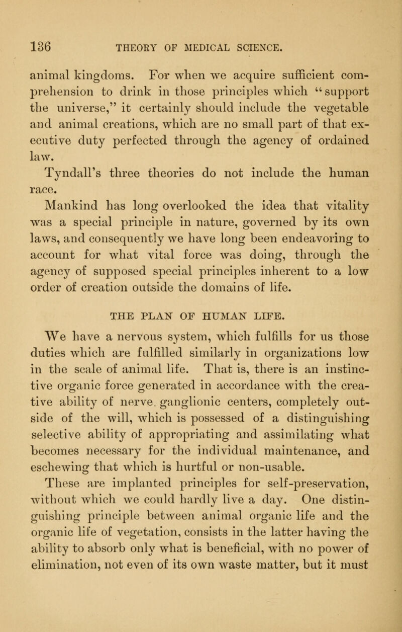 animal kingdoms. For when we acquire sufficient com- prehension to drink in those principles which support the universe, it certainly should include the vegetable and animal creations, which are no small part of that ex- ecutive duty perfected through the agency of ordained law. Tyndall's three theories do not include the human race. Mankind has long overlooked the idea that vitality was a special principle in nature, governed by its own laws, and consequently we have long been endeavoring to account for what vital force was doing, through the agency of supposed special principles inherent to a low order of creation outside the domains of life. THE PLAN OF HUMAN LIFE. We have a nervous system, which fulfills for us those duties which are fulfilled similarly in organizations low in the scale of animal life. That is, there is an instinc- tive organic force generated in accordance with the crea- tive ability of nerve, ganglionic centers, completely out- side of the will, which is possessed of a distinguishing selective ability of appropriating and assimilating what becomes necessary for the individual maintenance, and eschewing that which is hurtful or non-usable. These are implanted principles for self-preservation, without which we could hardly live a day. One distin- guishing principle between animal organic life and the organic life of vegetation, consists in the latter having the ability to absorb only what is beneficial, with no power of elimination, not even of its own waste matter, but it must