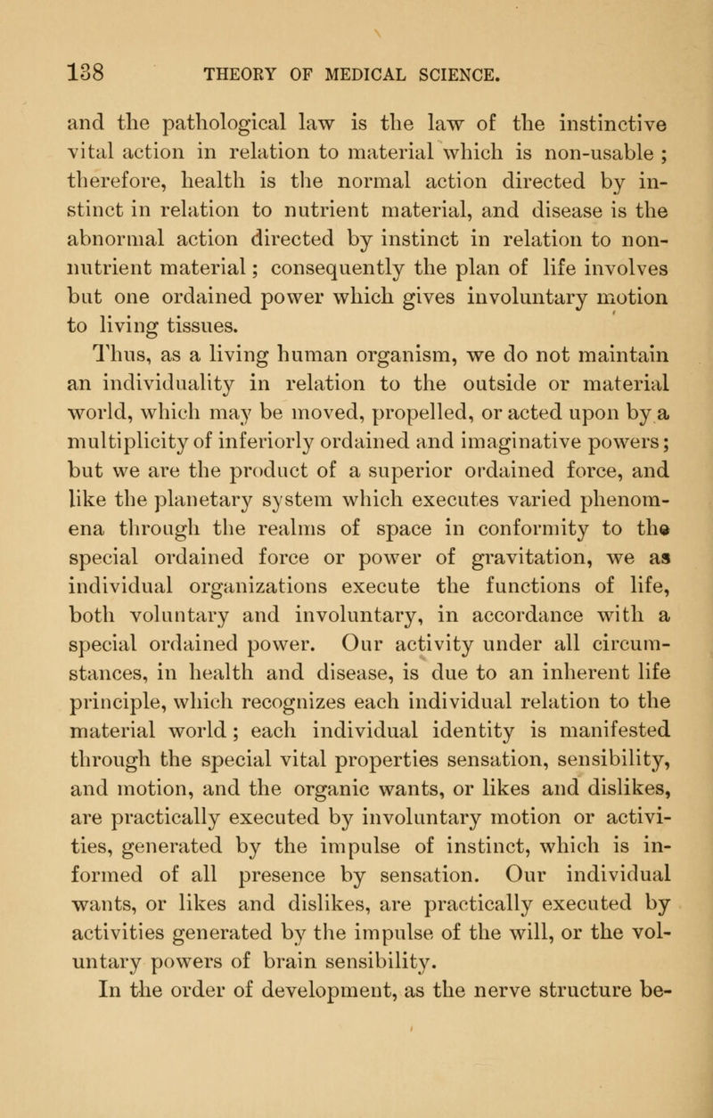 and the pathological law is the law of the instinctive vital action in relation to material which is non-usable ; therefore, health is the normal action directed by in- stinct in relation to nutrient material, and disease is the abnormal action directed by instinct in relation to non- nutrient material; consequently the plan of life involves but one ordained power which gives involuntary motion to living tissues. Thus, as a living human organism, we do not maintain an individuality in relation to the outside or material world, which maj^ be moved, propelled, or acted upon by a multiplicity of inferiorly ordained and imaginative powers; but we are the product of a superior ordained force, and like the planetary system which executes varied phenom- ena through the realms of space in conformity to th^ special ordained force or power of gravitation, we as individual organizations execute the functions of life, both voluntary and involuntary, in accordance with a special ordained power. Our activity under all circum- stances, in health and disease, is due to an inherent life principle, which recognizes each individual relation to the material world; each individual identity is manifested through the special vital properties sensation, sensibility, and motion, and the organic wants, or likes and dislikes, are practically executed by involuntary motion or activi- ties, generated by the impulse of instinct, which is in- formed of all presence by sensation. Our individual wants, or likes and dislikes, are practically executed by activities generated by the impulse of the will, or the vol- untary powers of brain sensibility. In the order of development, as the nerve structure be-