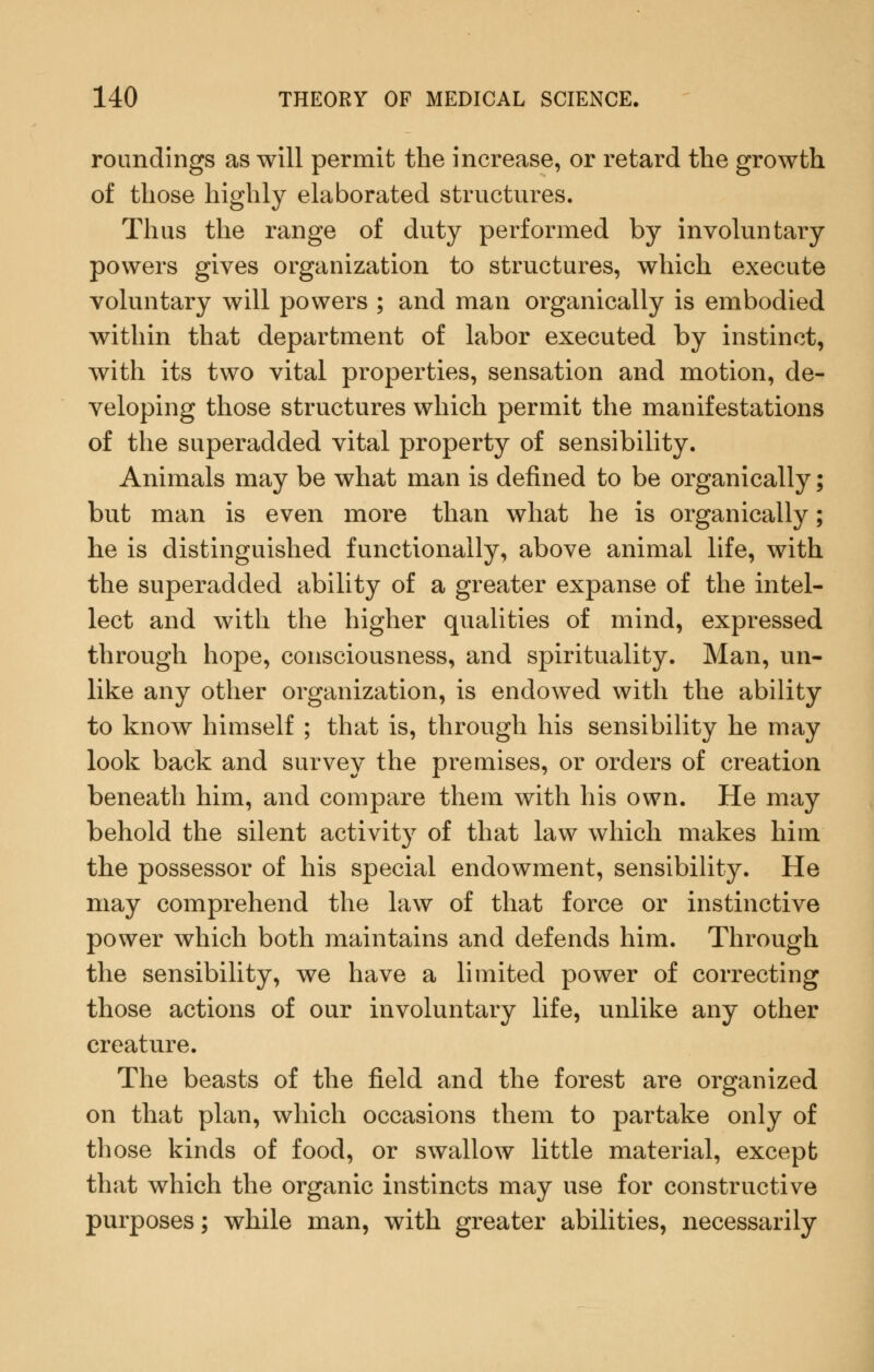 roundlngs as will permit the increase, or retard the growth of those highly elaborated structures. Thus the range of duty performed by involuntary powers gives organization to structures, which execute voluntary will powers ; and man organically is embodied within that department of labor executed by instinct, with its two vital properties, sensation and motion, de- veloping those structures which permit the manifestations of the superadded vital property of sensibility. Animals may be what man is defined to be organically; but man is even more than what he is organically; he is distinguished functionally, above animal life, with the superadded ability of a greater expanse of the intel- lect and with the higher qualities of mind, expressed through hope, consciousness, and spirituality. Man, un- like any other organization, is endowed with the ability to know himself ; that is, through his sensibility he may look back and survey the premises, or orders of creation beneath him, and compare them with his own. He may behold the silent activity of that law which makes him the possessor of his special endowment, sensibility. He may comprehend the law of that force or instinctive power which both maintains and defends him. Through the sensibility, we have a limited power of correcting those actions of our involuntary life, unlike any other creature. The beasts of the field and the forest are organized on that plan, which occasions them to partake only of those kinds of food, or swallow little material, except that which the organic instincts may use for constructive purposes; while man, with greater abilities, necessarily