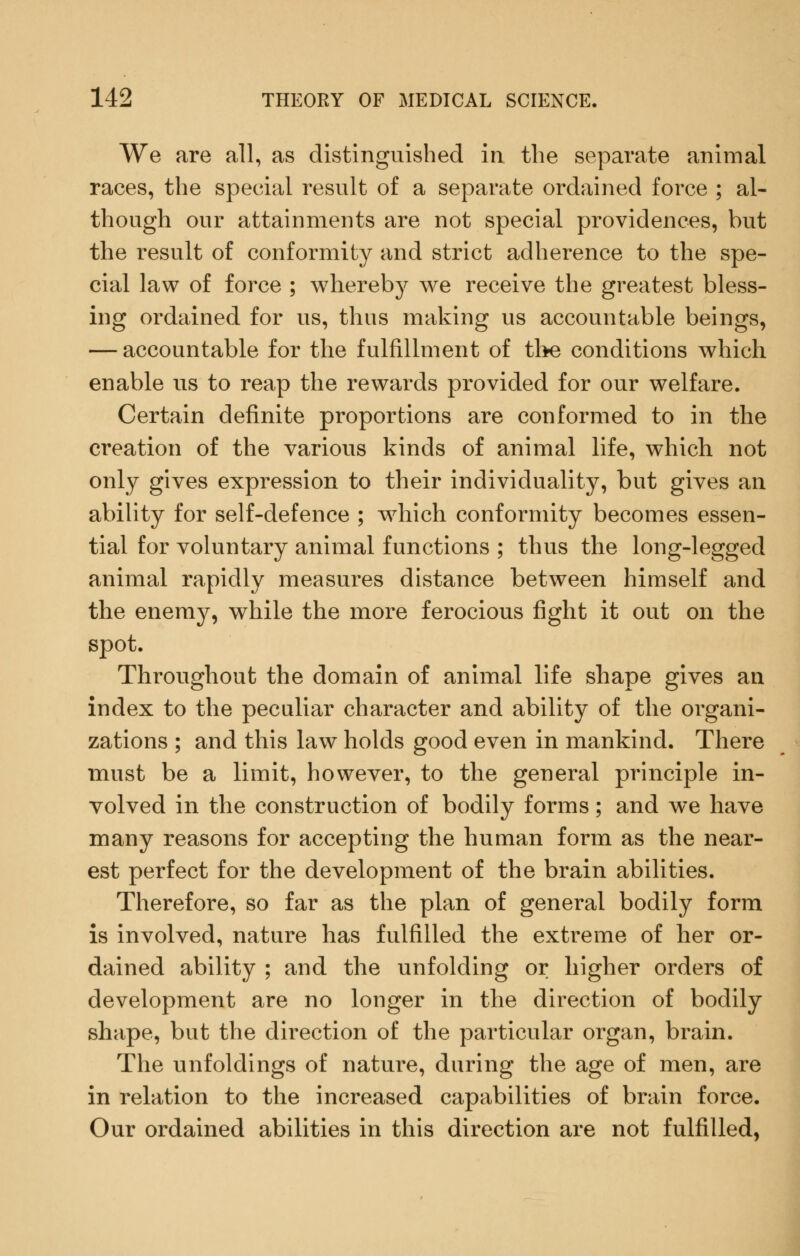 We are all, as distinguished in the separate animal races, the special result of a separate ordained force ; al- though our attainments are not special providences, but the result of conformity and strict adherence to the spe- cial law of force ; whereby we receive the greatest bless- ing ordained for us, thus making us accountable beings, — accountable for the fulfillment of the conditions which enable us to reap the rewards provided for our welfare. Certain definite proportions are conformed to in the creation of the various kinds of animal life, which not only gives expression to their individuality, but gives an ability for self-defence ; which conformity becomes essen- tial for voluntary animal functions ; thus the long-legged animal rapidly measures distance between himself and the enemy, while the more ferocious fight it out on the spot. Throughout the domain of animal life shape gives an index to the peculiar character and ability of the organi- zations ; and this law holds good even in mankind. There must be a limit, however, to the general principle in- volved in the construction of bodily forms; and we have many reasons for accepting the human form as the near- est perfect for the development of the brain abilities. Therefore, so far as the plan of general bodily form is involved, nature has fulfilled the extreme of her or- dained ability ; and the unfolding or higher orders of development are no longer in the direction of bodily shape, but the direction of the particular organ, brain. The unfoldings of nature, during the age of men, are in relation to the increased capabilities of brain force. Our ordained abilities in this direction are not fulfilled,