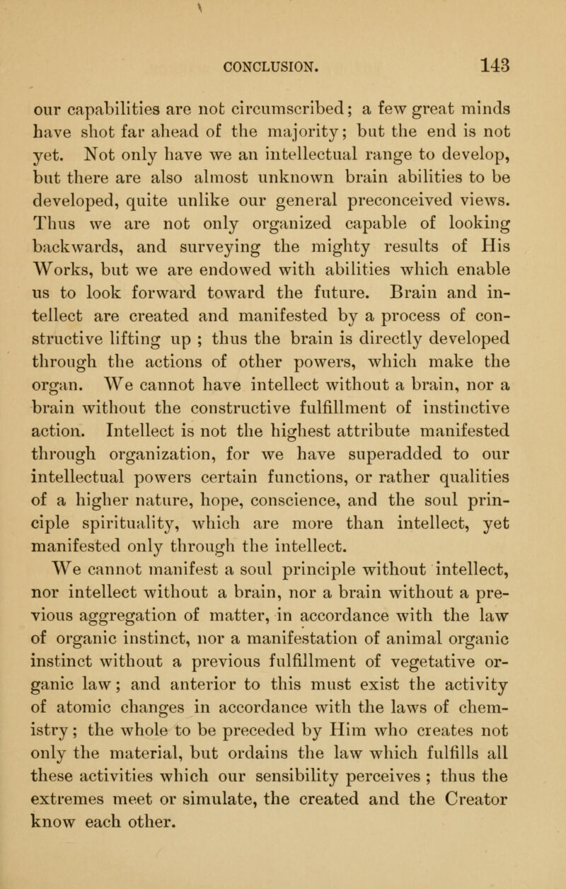 our capabilities are not circumscribed; a few great minds have shot far ahead of the majority; but the end is not yet. Not only have we an intellectual range to develop, but there are also almost unknown brain abilities to be developed, quite unlike our general preconceived views. Thus we are not only organized capable of looking backwards, and surveying the mighty results of His Works, but we are endowed with abilities which enable us to look forward toward the future. Brain and in- tellect are created and manifested by a process of con- structive lifting up ; thus the brain is directly developed through the actions of other powers, which make the organ. We cannot have intellect without a brain, nor a brain without the constructive fulfillment of instinctive action. Intellect is not the highest attribute manifested through organization, for we have superadded to our intellectual powers certain functions, or rather qualities of a higher nature, hope, conscience, and the soul prin- ciple spirituality, which are more than intellect, yet manifested only through the intellect. We cannot manifest a soul principle without intellect, nor intellect without a brain, nor a brain without a pre- vious aggregation of matter, in accordance with the law of organic instinct, nor a manifestation of animal organic instinct without a previous fulfillment of vegetative or- ganic law; and anterior to this must exist the activity of atomic changes in accordance with the laws of chem- istry ; the whole to be preceded by Him who creates not only the material, but ordains the law which fulfills all these activities which our sensibility perceives ; thus the extremes meet or simulate, the created and the Creator know each other.