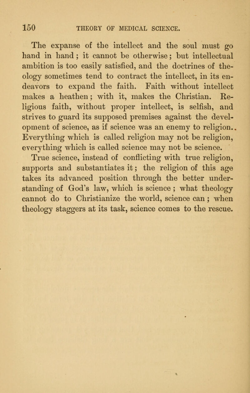 The expanse of the intellect and the soul must go hand in hand ; it cannot be otherwise; but intellectual ambition is too easily satisfied, and the doctrines of the- ology sometimes tend to contract the intellect, in its en- deavors to expand the faith. Faith without intellect makes a heathen; with it, makes the Christian. Re- ligious faith, without proper intellect, is selfish, and strives to guard its supposed premises against the devel- opment of science, as if science was an enemy to religion., Everything which is called religion may not be religion, everything which is called science may not be science. True science, instead of conflicting with true religion, supports and substantiates it; the religion of this age takes its advanced position through the better under- standing of God's law, which is science ; what theology cannot do to Christianize the world, science can; when theology staggers at its task, science comes to the rescue.