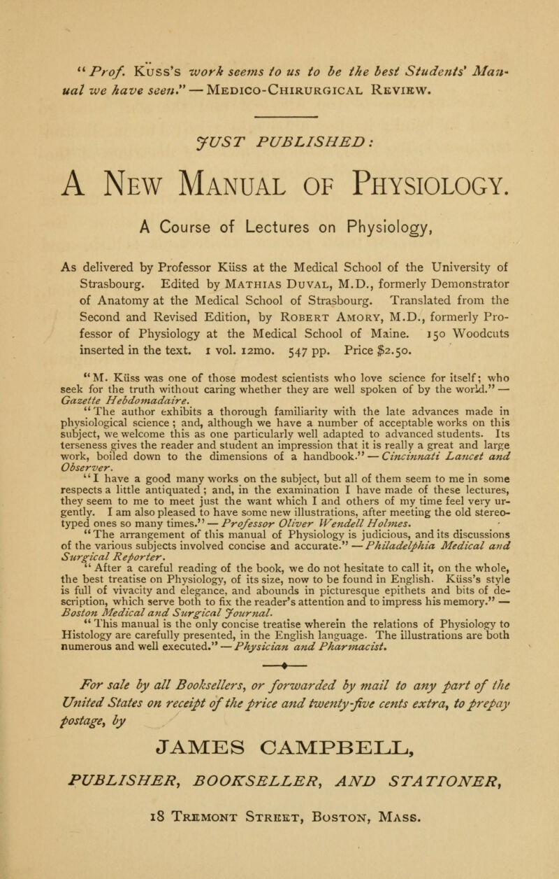 ** Prof. Kuss's work seems to us to he the best Students* Man* ual -we have seen — Medico-Chirurgical Revirw. yUST PUBLISHED: A New Manual of Physiology. A Course of Lectures on Physiology, As delivered by Professor Kiiss at the Medical School of the University of Strasbourg. Edited by Mathias Duval, M.D., formerly Demonstrator of Anatomy at the Medical School of Strasbourg. Translated from the Second and Revised Edition, by Robert Amory, M.D., formerly Pro- fessor of Physiology at the Medical School of Maine. 150 Woodcuts inserted in the text, i vol. i2mo. 547 pp. Price ^2.50. **M. Kiiss was one of those modest scientists who love science for itself; who seek for the truth without caring whether they are well spoken of by the world. — Gazette Hebdomadaire.  The author exhibits a thorough familiarity with the late advances made in physiological science ; and, although we have a number of acceptable works on this subject, we welcome this as one particularly well adapted to advanced students. Its terseness gives the reader and student an impression that it is really a great and large work, boiled down to the dimensions of a handbook. — Cincinnati Lancet and Observer. I have a good many works on the subject, but all of them seem to me in some respects a little antiquated; and, in the examination I have made of these lectures, they seem to me to meet just the want which I and others of my time feel very ur- gently. I am also pleased to have some new illustrations, after meeting the old stereo- typed ones so many times. — Professor Oliver Wendell Holmes.  The arrangement of this manual of Physiology is judicious, and its discussions of the various subjects involved concise and accurate. —Philadelphia Medical and Surgical Reporter.  After a careful reading of the book, we do not hesitate to call it, on the whole, the best treatise on Physiology, of its size, now to be found in Enghsh. Kuss's style is full of vivacity and elegance, and abounds in picturesque epithets and bits of de- scription, which serve both to fix the reader's attention and to impress his memory. — Boston Medical and Surgical Journal. *' This manual is the only concise treatise wherein the relations of Physiology to Histology are carefully presented, in the English language. The illustrations are both numerous and well executed. — Physician and Pharmacist, For sale by all Booksellers^ or forwarded by mail to any part of the United States on receipt of the price and twenty-five cents extra^ to prepay postage^ by JAMES CAMPBELL, PUBLISHER, BOOKSELLER, AND STATIONER, 18 Triemont Street, Boston, Mass.