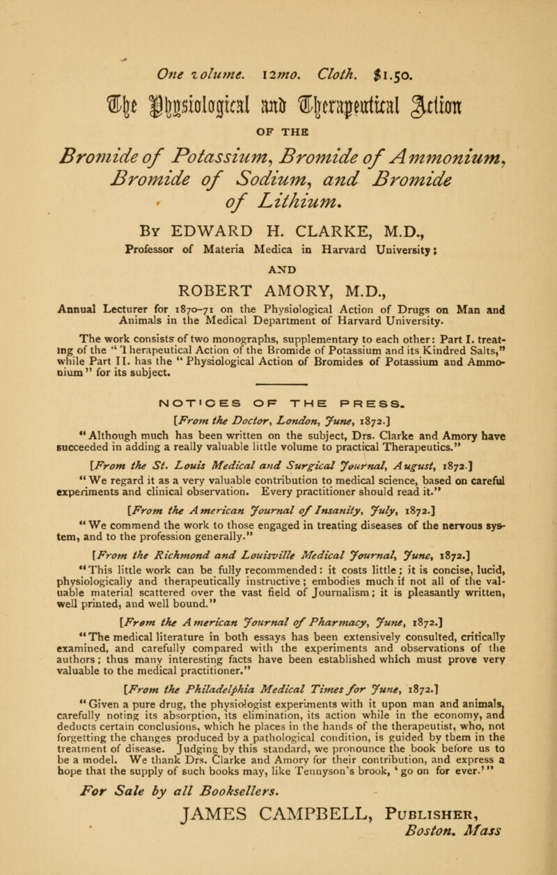 One zolume. \2mo. Cloth. $1.50. ^^f |l]2si0logial ani ^lera^eiitital ^ttkn OF THE Bromide of Potassium^ Bromide of Ammonium^ Bromide of Sodium^ and Bromide of Lithium. By EDWARD H. CLARKE, M.D., Professor of Materia Medica in Harvard University; AND ROBERT AMORY, M.D., Annual Lecturer for 1870-71 on tlie Physiological Action of Drugs on Man and Animals in the Medical Department of Harvard University. The work consists of two monographs, supplementary to each other: Part I. treat- ing of the  1 herapeutical Action of the Bromide of Potassium and its Kindred Salts, while Part II. has the  Physiological Action of Bromides of Potassium and Ammo- nium'^ for its subject. NOT«CES OF THE PRESS. [From the Doctor^ London^ June^ 1872.] Although much has been written on the subject, Drs. Clarke and Amory have succeeded in adding a really valuable little volume to practical Therapeutics. [From the St. Louis Medical and Surgical yvurnaiy August^ 1872.]  We regard it as a very valuable contribution to medical science, based on careful experiments and clinical observation. Every practitioner should read it. [From the A merican Journal of Insanity^ y^uly^ 1872.]  We commend the work to those engaged in treating diseases of the nervous sys- tem, and to the profession generally. [From, the Richmond and Louisville Medical JournaU June^ 1872.] This little work can be fully recommended: it costs little; it is concise, lucid, physiologically and therapeutically instructive; embodies much if not all of the val- uable material scattered over the vast field of Journalism; it is pleasantly written, well printed, and well bound. [From the American Journal of Pharmacy^ Jufiet 1872.] The medical literature in both essays has been extensively consulted, critically examined, and carefully compared with the experiments and observations of the authors; thus many interesting facts have been established which must prove very valuable to the medical practitioner. [From, the Philadelphia Medical Times for June^ 1872.] ** Given a pure drug, the physidogist experiments with it upon man and animals. carefully noting its absorption, its elimination, its action while in the economy, and deducts certain conclusions, which he places in the hands of the therapeutist, who, not forgetting the changes produced by a pathological condition, is guided by them in the treatment of disease. Judging by this standard, we pronounce the book before us to be a model. We thank Drs. Clarke and Amory for their contribution, and express a hope that the supply of such books may, like Tennyson's brook, ' go on for ever-' For Sale by all Booksellers. JAMES CAMPBELL, Publisher, Boston* Mass