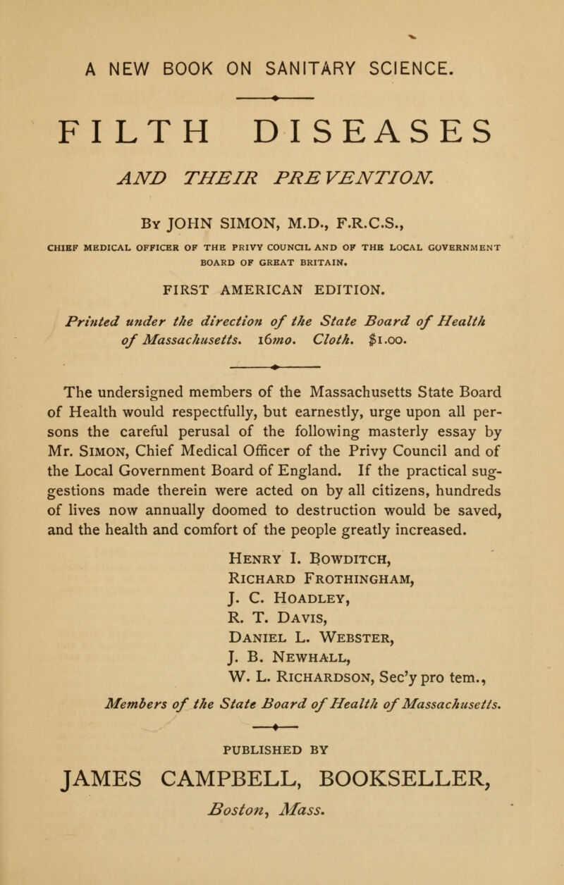 A NEW BOOK ON SANITARY SCIENCE, FILTH DISEASES AND THEIR PREVENTION. By JOHN SIMON, M.D., F.R.C.S., CHIEF MEDICAL OFFICER OF THE PRIVY COUNQL AND OF THE LOCAL GOVERNMENT BOARD OF GREAT BRITAIN. FIRST AMERICAN EDITION. Printed under the direction of the State Board of Health of Massachusetts, i6?no. Cloth, Ji.oo. The undersigned members of the Massachusetts State Board of Health would respectfully, but earnestly, urge upon all per- sons the careful perusal of the following masterly essay by Mr. Simon, Chief Medical Officer of the Privy Council and of the Local Government Board of England. If the practical sug- gestions made therein were acted on by all citizens, hundreds of lives now annually doomed to destruction would be saved, and the health and comfort of the people greatly increased. Henry I. Bowditch, Richard Frothingham, j. c. hoadley, R. T. Davis, Daniel L. Webster, J. B. Newhall, W. L. Richardson, Sec'y pro tern., Members of the State Board of Health of Massachusetts, PUBLISHED BY JAMES CAMPBELL, BOOKSELLER,