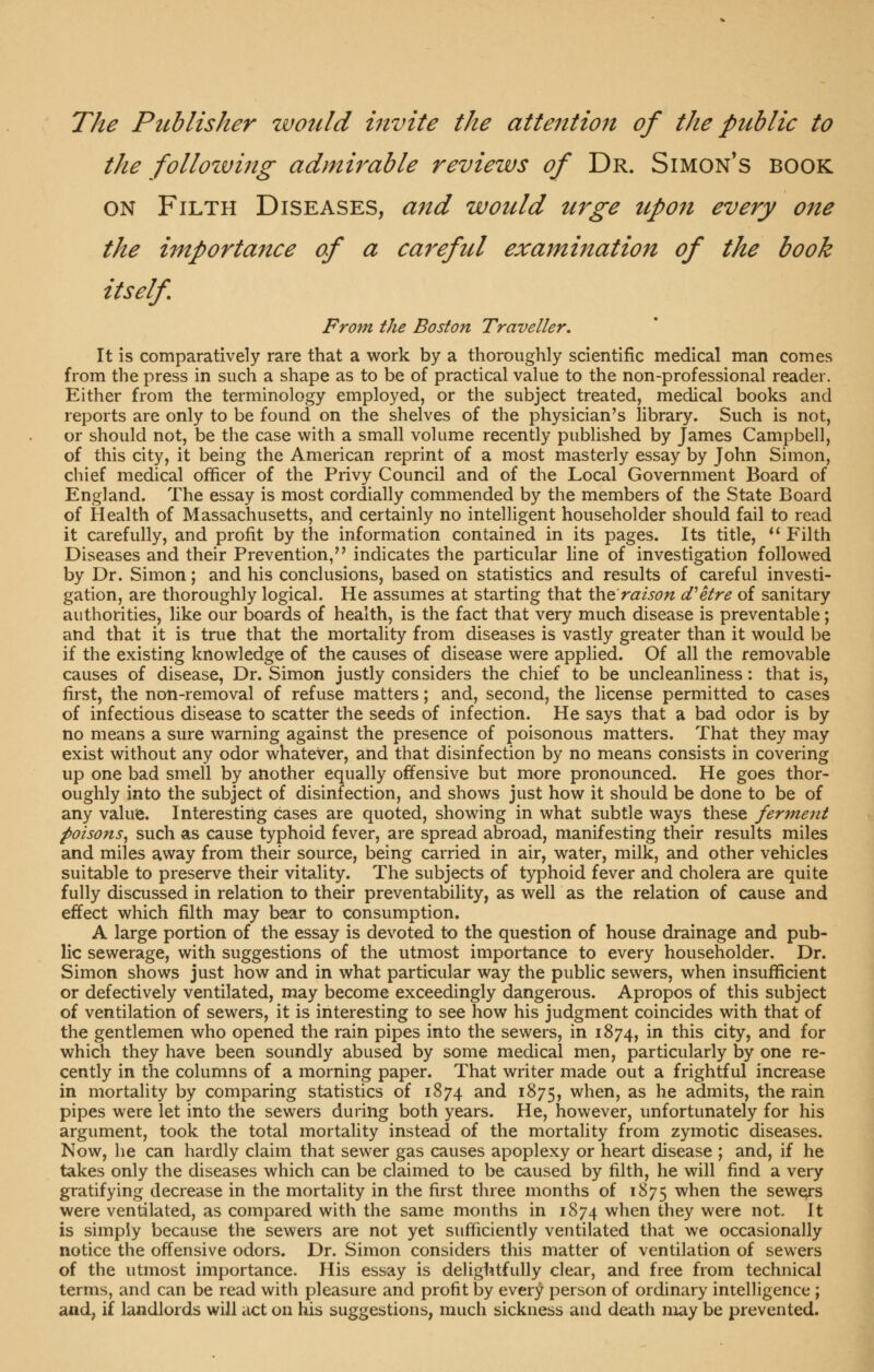 The Publisher would invite the attention of the public to the follozving admirable reviews of Dr. Simon's book ON Filth Diseases, a^td would urge upon every one the importance of a careful examination of the book itself Fro7n the Boston Traveller. It is comparatively rare that a work by a thoroughly scientific medical man comes from the press in such a shape as to be of practical value to the non-professional reader. Either from the terminology employed, or the subject treated, medical books and reports are only to be found on the shelves of the physician's library. Such is not, or should not, be the case with a small volume recently published by James Campbell, of this city, it being the American reprint of a most masterly essay by John Simon, chief medical officer of the Privy Council and of the Local Government Board of England. The essay is most cordially commended by the members of the State Board of Health of Massachusetts, and certainly no intelligent householder should fail to read it carefully, and profit by the information contained in its pages. Its title, *' Filth Diseases and their Prevention, indicates the particular fine of investigation followed by Dr. Simon; and his conclusions, based on statistics and results of careful investi- gation, are thoroughly logical. He assumes at starting that the r^/j^/z cfetre of sanitary authorities, like our boards of health, is the fact that very much disease is preventable; and that it is true that the mortality from diseases is vastly greater than it would be if the existing knowledge of the causes of disease were applied. Of all the removable causes of disease, Dr. Simon justly considers the chief to be uncleanliness: that is, first, the non-removal of refuse matters; and, second, the license permitted to cases of infectious disease to scatter the seeds of infection. He says that a bad odor is by no means a sure warning against the presence of poisonous matters. That they may exist without any odor whatever, and that disinfection by no means consists in covering up one bad smell by another equally offensive but more pronounced. He goes thor- oughly into the subject of disinfection, and shows just how it should be done to be of any value. Interesting cases are quoted, showing in what subtle ways these ferme7it poisons^ such as cause typhoid fever, are spread abroad, manifesting their results miles and miles away from their source, being carried in air, water, milk, and other vehicles suitable to preserve their vitality. The subjects of typhoid fever and cholera are quite fully discussed in relation to their preventability, as well as the relation of cause and effect which filth may bear to consumption. A large portion of the essay is devoted to the question of house drainage and pub- lic sewerage, with suggestions of the utmost importance to every householder. Dr. Simon shows just how and in what particular way the public sewers, when insufficient or defectively ventilated, may become exceedingly dangerous. Apropos of this subject of ventilation of sewers, it is interesting to see how his judgment coincides with that of the gentlemen who opened the rain pipes into the sewers, in 1874, i this city, and for which they have been soundly abused by some medical men, particularly by one re- cently in the columns of a morning paper. That writer made out a frightful increase in mortality by comparing statistics of 1874 and 1875, when, as he admits, the rain pipes were let into the sewers during both years. He, however, unfortunately for his argument, took the total mortaUty instead of the mortality from zymotic diseases. Now, he can hardly claim that sewer gas causes apoplexy or heart disease ; and, if he takes only the diseases which can be claimed to be caused by filth, he will find a very gratifying decrease in the mortality in the first three months of 1875 when the sewers were ventilated, as compared with the same months in 1874 when they were not. It is simply because the sewers are not yet sufficiently ventilated that we occasionally notice the offensive odors. Dr. Simon considers this matter of ventilation of sewers of the utmost importance. His essay is delightfully clear, and free from technical terms, and can be read with pleasure and profit by every person of ordinary intelligence ; and, if landlords will act on his suggestions, much sickness and death may be prevented.