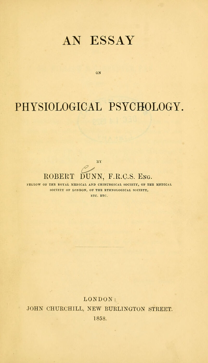 AN ESSAY ON PHYSIOLOGICAL PSYCHOLOGY, ROBERT DUNN, F.R.C.S. Eng. FELLOW OF THE BOYAL MEDICAL AND CHIRUBGICAL SOCIETY, OF THE MEDICAL SOCIETT OF LONDON, OF THE ETHNOLOGICAL SOCIETY, ETC. ETC. LONDON: JOHN CHURCHILL, NEW BURLINGTON STREET. 1858.