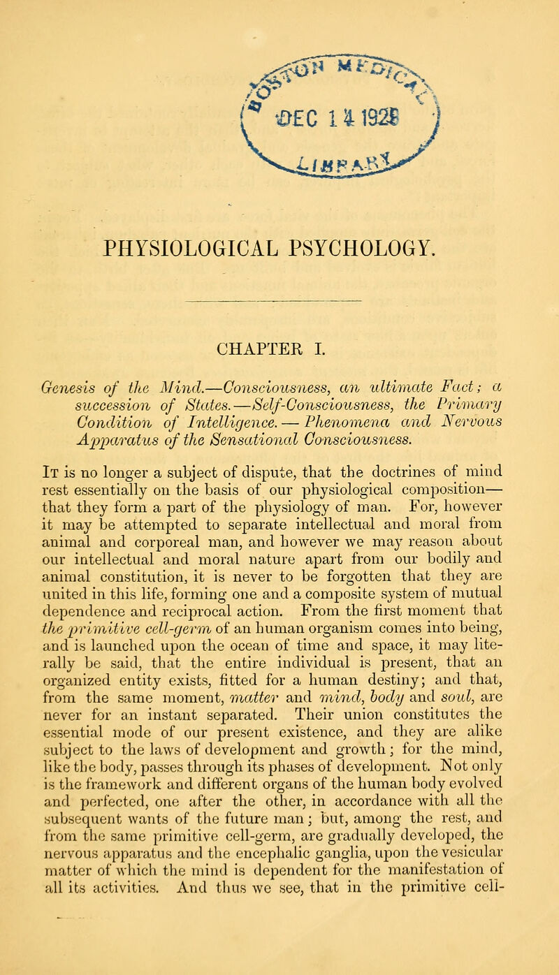 PHYSIOLOGICAL PSYCHOLOGY. CHAPTER I. Genesis of the Mind.—Consciousness, an ultimate Fact; a succession of Stales.—Self-Consciousness, the Primary Condition of Intelligence. — Phenomena and Nervous Apparatus of the Sensational Consciousness. It is no longer a subject of dispute, that the doctrines of mind rest essentially on the basis of our physiological composition— that they form a part of the physiology of man. For, however it may be attempted to separate intellectual and moral from animal and corj)oreal man, and however we may reason about our intellectual and moral nature apart from our bodily and animal constitution, it is never to be forgotten that they are united in this life, forming one and a composite system of mutual dependence and reciprocal action. From the first moment that the primitive cell-germ of an human organism comes into being, and is launched upon the ocean of time and space, it may lite- rally be said, that the entire individual is present, that an organized entity exists, fitted for a human destiny; and that, from the same moment, matter and mind, body and soul, are never for an instant separated. Their union constitutes the essential mode of our present existence, and they are alike subject to the laws of development and growth; for the mind, like the body, passes through its phases of development. Not only is the framework and different organs of the human body evolved and perfected, one after the other, in accordance with all the subsequent wants of the future man; but, among the rest, and from the same primitive cell-germ, are gradually developed, the nervous apparatus and the encephalic ganglia, upon the vesicular matter of which the mind is dependent for the manifestation of all its activities. And thus we see, that in the primitive cell-
