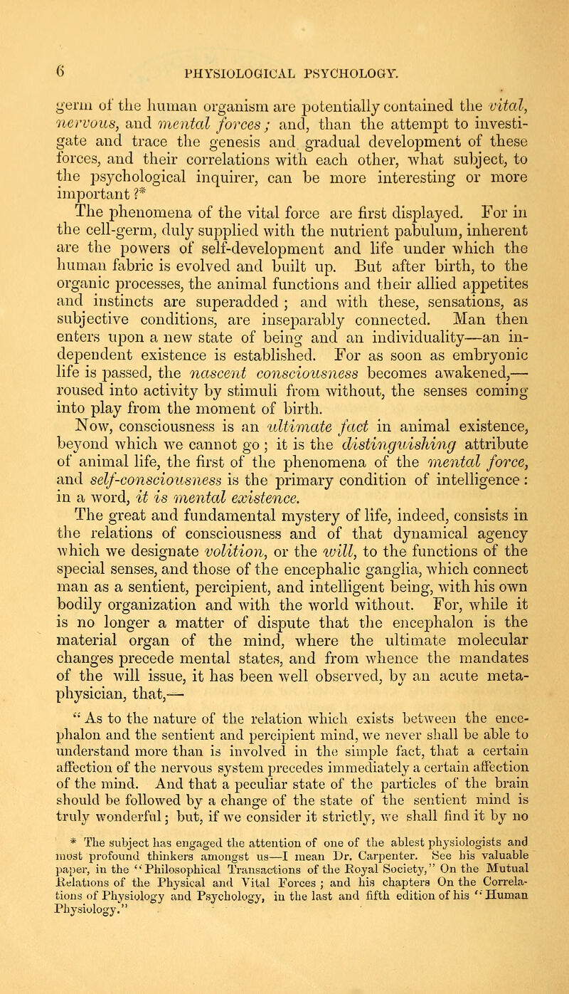 genu of tlie human organism are potentially contained the vital, nervous, and mental forces ; and, than the attempt to investi- gate and trace the genesis and gradual development of these forces, and their correlations with each other, what subject, to the psychological inquirer, can be more interesting or more important ?* The phenomena of the vital force are first displayed. For in the cell-germ, duly supplied with the nutrient pabulum, inherent are the powers of self-development and life under which the human fabric is evolved and built up. But after birth, to the organic processes, the animal functions and their allied appetites and instincts are superadded ; and with these, sensations, as subjective conditions, are inseparably connected. Man then enters upon a new state of being and an individuality—an in- dependent existence is established. For as soon as embryonic life is passed, the nascent consciousness becomes awakened,— roused into activity by stimuli from without, the senses coming into play from the moment of birth. Now, consciousness is an ultimate fact in animal existence, beyond which we cannot go ; it is the distinguishing attribute of animal life, the first of the phenomena of the mental force, and self-consciousness is the primary condition of intelligence: in a word, it is mental existence. The great and fundamental mystery of life, indeed, consists in the relations of consciousness and of that dynamical agency which we designate volition, or the will, to the functions of the special senses, and those of the encephalic ganglia, which connect man as a sentient, percipient, and intelligent being, with his own bodily organization and with the world without. For, while it is no longer a matter of dispute that the encephalon is the material organ of the mind, where the ultimate molecular changes precede mental states, and from whence the mandates of the will issue, it has been well observed, by an acute meta- physician, that,—  As to the nature of the relation which exists between the ence- phalon and the sentient and percipient mind, we never shall be able to understand more than is involved in the simple fact, that a certain affection of the nervous system precedes immediately a certain affection of the mind. And that a peculiar state of the particles of the brain should be followed by a change of the state of the sentient mind is truly wonderful; but, if we consider it strictly, Ave shall find it by no * The subject has engaged the attention of one of the ablest physiologists and most profound thinkers amongst us—I mean Dr. Carpenter. See bis valuable paper, in the Philosophical Transactions of the Royal Society, On the Mutual Relations of the Physical and Vital Forces ; and his chapters On the Correla- tions of Physiology and Psychology, in the last and fifth edition of his '•'Human Physiology.
