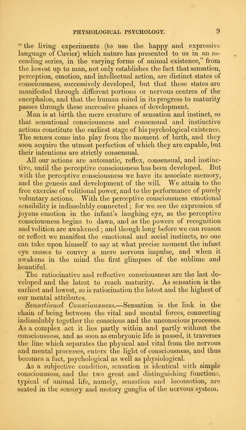 the living experiments (to use the happy and expressive language of Cuvier) which nature has presented to us in an as- cending series, in the varying forms of animal existence, from the lowest up to man, not only establishes the fact that sensation, perception, emotion, and intellectual action, are distinct states of consciousness, successively developed, but that these states are manifested through different portions or nervous centres of the encephalon, and that the human mind in its progress to maturity passes through these successive phases of development. Man is at birth the mere creature of sensation and instinct, so that sensational consciousness and consensual and instinctive actions constitute the earliest stage of his psychological existence. The senses come into play from the moment of birth, and they soon acquire the utmost perfection of which they are capable, but their intentions are strictly consensual. All our actions are automatic, reflex, consensual, and instinc- tive, until the perceptive consciousness has been developed. But with the perceptive consciousness we have its associate memory, and the genesis and development of the will. We attain to the free exercise of volitional power, and to the performance of purely voluntary actions. With the perceptive consciousness emotional sensibility is indissolubly connected ; for we see the expression of joyous emotion in the infant's laughing eye, as the perceptive consciousness begins to dawn, and as the powers of recognition and volition are awakened ; and though long before we can reason or reflect we manifest the emotional and social instincts, no one can take upon himself to say at what precise moment the infant eye ceases to convey a mere nervous impulse, and when it awakens in the mind the first glimpses of the sublime and beautiful. The ratiocinative and reflective consciousness are the last de- veloped and the latest to reach maturity. As sensation is the earliest and lowest, so is ratiocination the latest and the highest of our mental attributes. Sensational Consciousness.—Sensation is the link in the chain of being between the vital and mental forces, connecting indissolubly together the conscious and the unconscious processes. As a complex act it lies partly within and partly without the consciousness, and as soon as embryonic life is passed, it traverses the line which separates the physical and vital from the nervous and mental processes, enters the light of consciousness, and thus becomes a fact, psychological as well as physiological. As a subjective condition, sensation is identical with simple consciousness, and the two great and distinguishing functions, typical of animal life, namely, sensation and locomotion, are seated in the sensory and motory ganglia of the nervous system.