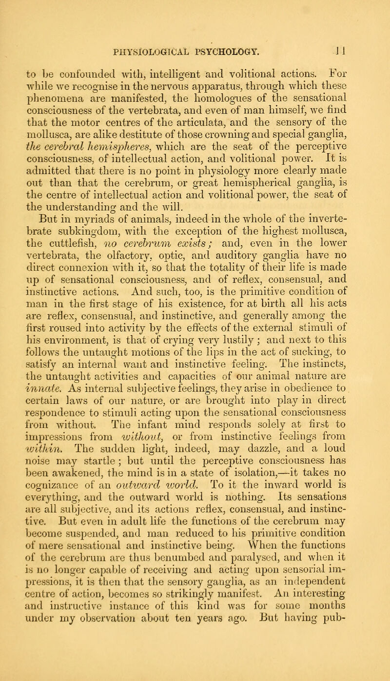 to be confounded with, intelligent and volitional actions. For while we recognise in the nervous apparatus, through which these phenomena are manifested, the homologues of the sensational consciousness of the vertebrata, and even of man himself, we find that the motor centres of the articulata, and the sensory of the mollusca, are alike destitute of those crowning and special ganglia, the cerebral hemispheres, which are the seat of the perceptive consciousness, of intellectual action, and volitional power. It is admitted that there is no point in physiology more clearly made out than that the cerebrum, or great hemispherical ganglia, is the centre of intellectual action and volitional power, the seat of the understanding and the will. But in myriads of animals, indeed in the whole of the inverte- brate subkingdom, with the exception of the highest mollusca, the cuttlefish, no cerebrum exists; and, even in the lower vertebrata, the olfactory, optic, and auditory ganglia have no direct connexion with it, so that the totality of their life is made up of sensational consciousness, and of reflex, consensual, and instinctive actions. And such, too, is the primitive condition of man in the first stao-e of his existence, for at birth all his acts are reflex, consensual, and instinctive, and generally among the first roused into activity by the effects of the external stimuli of his environment, is that of crying very lustily ; and next to this follows the untaught motions of the lips in the act of sucking, to satisfy an internal want and instinctive feeling. The instincts, the untaught activities and capacities of our animal nature are innate. As internal subjective feelings, they arise in obedience to certain laws of our nature, or are brought into play in direct respondence to stimuli acting upon the sensational consciousness from without. The infant mind responds solely at first to impressions from without, or from instinctive feelings from vjit/dn. The sudden light, indeed, may dazzle, and a loud noise may startle ; but until the perceptive consciousness has been awakened, the mind is in a state of isolation,—it takes no cognizance of an outward world. To it the inward world is everything, and the outward world is nothing. Its sensations are all subjective, and its actions reflex, consensual, and instinc- tive. But even in adult life the functions of the cerebrum may become suspended, and man reduced to his primitive condition of mere sensational and instinctive being. When the functions of the cerebrum are thus benumbed and paralysed, and when it is no longer capable of receiving and acting upon sensorial im- pressions, it is then that the sensory ganglia, as an independent centre of action, becomes so strikingly manifest. An interesting and instructive instance of this kind was for .sumo months under my observation about ten years ago. But having pub-