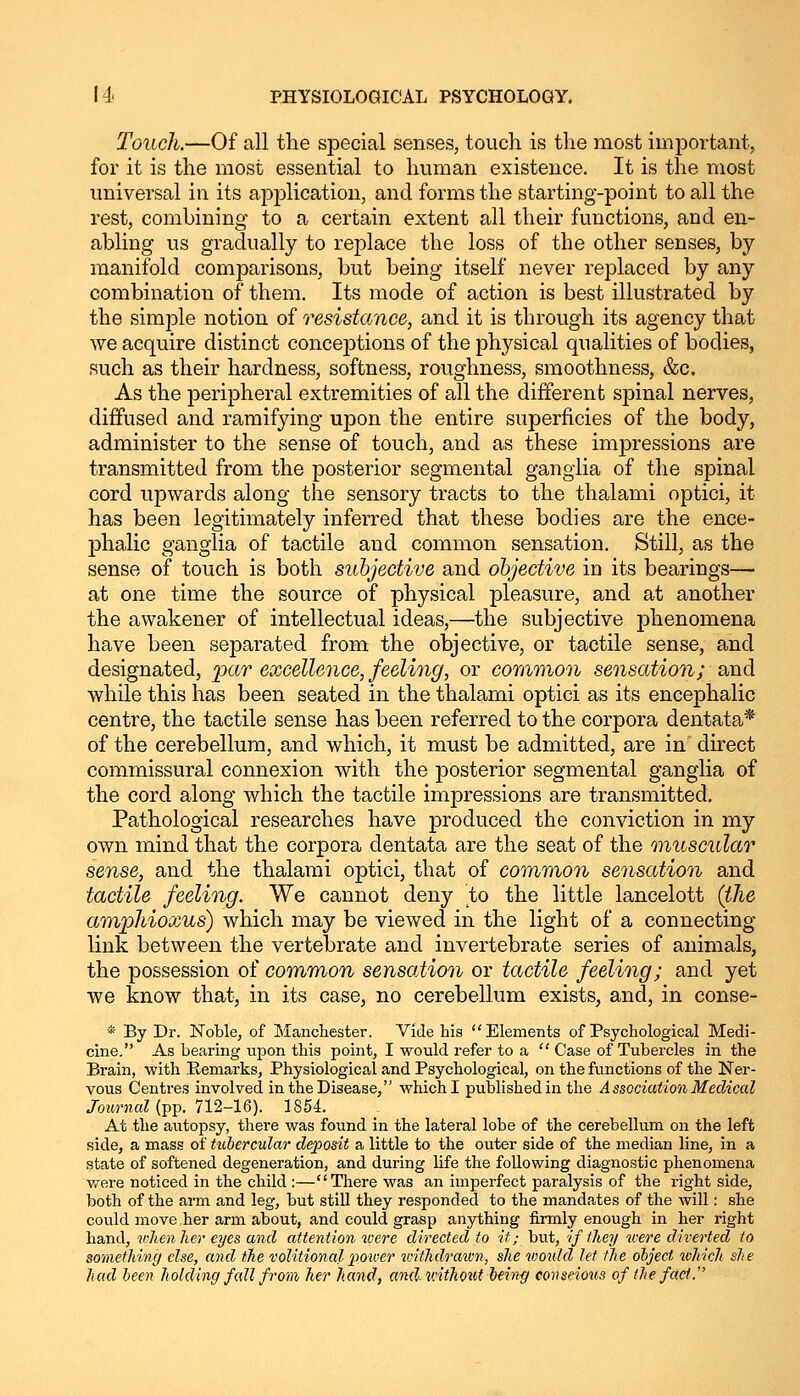 Touch.—Of all the special senses, touch is the most important, for it is the most essential to human existence. It is the most universal in its application, and forms the starting-point to all the rest, combining to a certain extent all their functions, and en- abling us gradually to replace the loss of the other senses, by manifold comparisons, but being itself never replaced by any combination of them. Its mode of action is best illustrated by the simple notion of resistance, and it is through its agency that we acquire distinct conceptions of the physical qualities of bodies, such as their hardness, softness, roughness, smoothness, &c. As the peripheral extremities of all the different spinal nerves, diffused and ramifying upon the entire superficies of the body, administer to the sense of touch, and as these impressions are transmitted from the posterior segmental ganglia of the spinal cord upwards along the sensory tracts to the thalami optici, it has been legitimately inferred that these bodies are the ence- phalic ganglia of tactile and common sensation. Still, as the sense of touch is both subjective and objective in its bearings— at one time the source of physical pleasure, and at another the awakener of intellectual ideas,—the subjective phenomena have been separated from the objective, or tactile sense, and designated, par excellence, feeling, or common sensation; and while this has been seated in the thalami optici as its encephalic centre, the tactile sense has been referred to the corpora dentata* of the cerebellum, and which, it must be admitted, are in direct commissural connexion with the posterior segmental ganglia of the cord along which the tactile impressions are transmitted. Pathological researches have j>roduced the conviction in my own mind that the corpora dentata are the seat of the muscular sense, and the thalami optici, that of common sensation and tactile feeling. We cannot deny to the little lancelott (the amphioxus) which may be viewed in the light of a connecting link between the vertebrate and invertebrate series of animals, the possession of common sensation or tactile feeling; and yet we know that, in its case, no cerebellum exists, and, in conse- * By Dr. Noble, of Manchester. Vide his Elements of Psychological Medi- cine. As bearing upon this point, I would refer to a  Case of Tubercles in the Brain, with Remarks, Physiological and Psychological, on the functions of the Ner- vous Centres involved in the Disease, which I published in the Association Medical Journal (pp. 712-16). 1854. At the autopsy, there was found in the lateral lobe of the cerebellum on the left side, a mass of tubercular deposit a little to the outer side of the median line, in a state of softened degeneration, and during life the following diagnostic phenomena were noticed in the child :—There was an imperfect paralysis of the right side, both of the arm and leg, but still they responded to the mandates of the will: she could move her arm about, and could grasp anything firmly enough in her right hand, when her eyes and attention were directed to it; but, if they were diverted to something else, and the volitional power withdrawn, she would let the object which she had been holding fall from her hand, and without bein-g conscious of the fact.