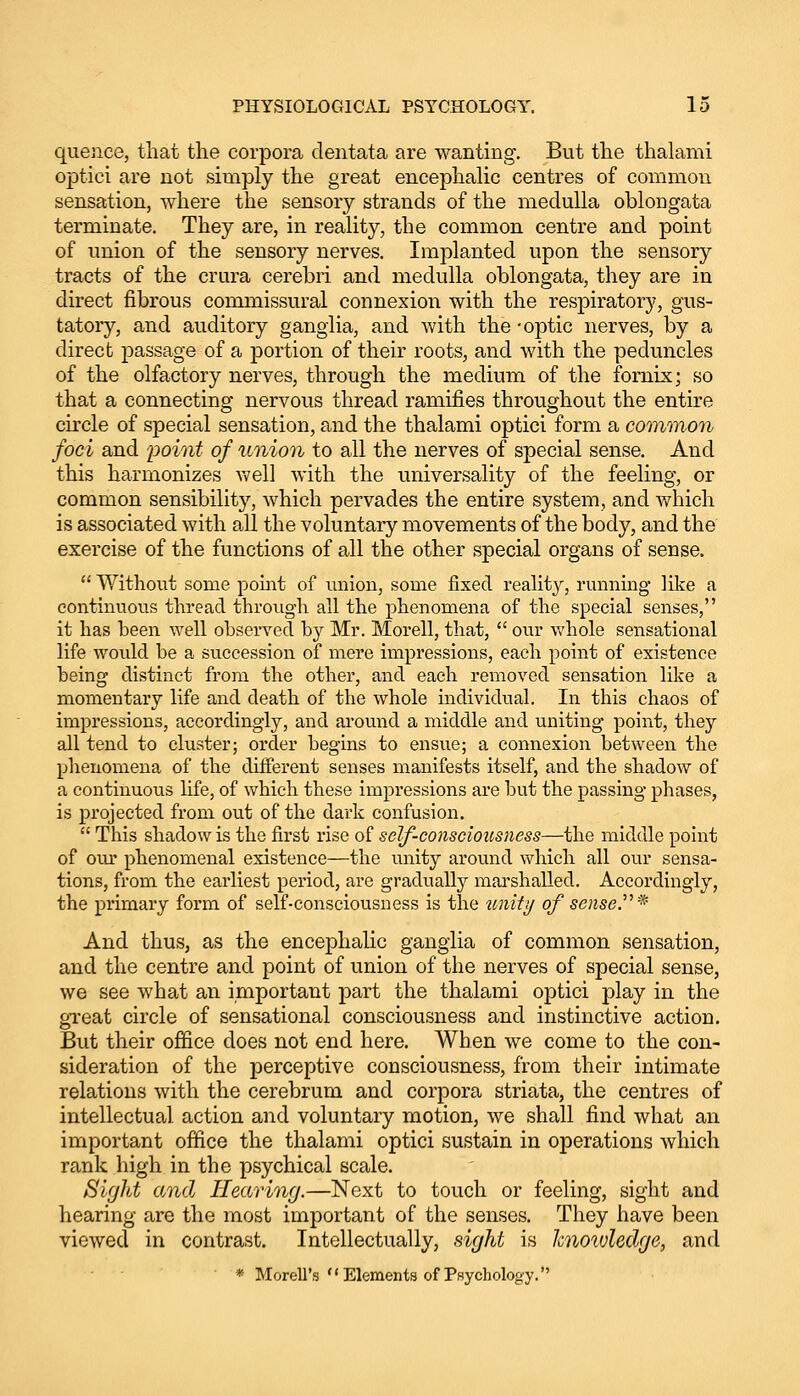 quence, that the corpora dentata are wanting. But the thalami optici are not simply the great encephalic centres of common sensation, where the sensory strands of the medulla oblongata terminate. They are, in reality, the common centre and point of union of the sensory nerves. Implanted upon the sensory tracts of the crura cerebri and medulla oblongata, they are in direct fibrous commissural connexion with the respiratory, gus- tatory, and auditory ganglia, and with the -optic nerves, by a direct passage of a portion of their roots, and with the peduncles of the olfactory nerves, through the medium of the fornix; so that a connecting nervous thread ramifies throughout the entire circle of special sensation, and the thalami optici form a common foci and point of union to all the nerves of special sense. And this harmonizes well with the universality of the feeling, or common sensibility, which pervades the entire system, and which is associated with all the voluntary movements of the body, and the exercise of the functions of all the other special organs of sense. Without some point of union, some fixed reality, running like a continuous thread through all the phenomena of the special senses, it has been well observed by Mr. Morell, that, our whole sensational life would be a succession of mere impressions, each point of existence being distinct from the other, and each removed sensation like a momentary life and death of the whole individual. In this chaos of impressions, accordingly, and around a middle and uniting point, they all tend to cluster; order begins to ensue; a connexion between the phenomena of the different senses manifests itself, and the shadow of a continuous life, of which these impressions are but the passing phases, is projected from out of the dark confusion. This shadow is the first rise of self-consciousness—the middle point of oiu* phenomenal existence—the unity around which all our sensa- tions, from the earliest period, are gradually marshalled. Accordingly, the primary form of self-consciousness is the unity of sense.* And thus, as the encephalic ganglia of common sensation, and the centre and point of union of the nerves of special sense, we see what an important part the thalami optici play in the great circle of sensational consciousness and instinctive action. But their office does not end here. When we come to the con- sideration of the perceptive consciousness, from their intimate relations with the cerebrum and corpora striata, the centres of intellectual action and voluntary motion, we shall find what an important office the thalami optici sustain in operations which rank high in the psychical scale. Sight and Hearing.—Next to touch or feeling, sight and hearing are the most important of the senses. They have been viewed in contrast. Intellectually, sight is knowledge, and * MoreU's''Elements of Psychology.