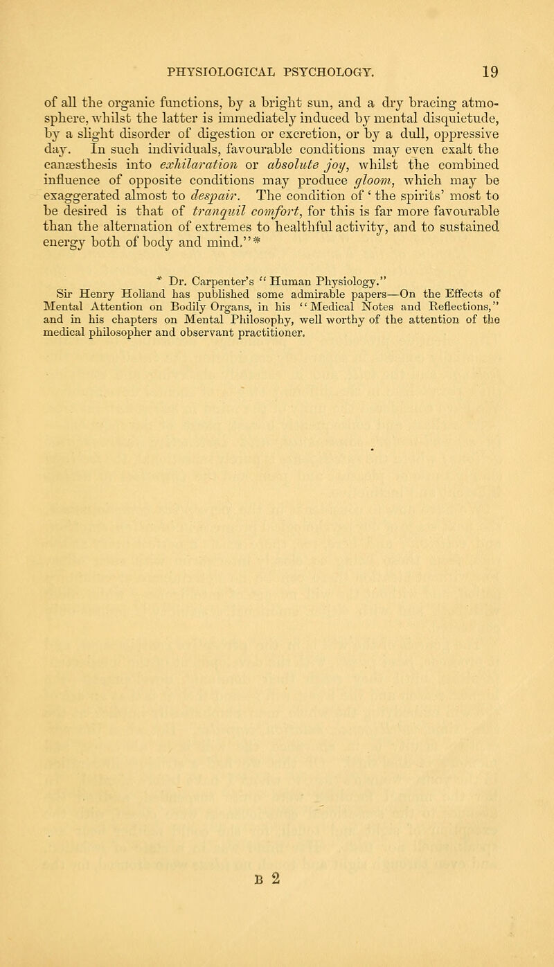 of all the organic functions, by a bright sun, and a dry bracing atmo- sphere, whilst the latter is immediately induced by mental disquietude, by a slight disorder of digestion or excretion, or by a dull, oppressive day. In such individuals, favourable conditions may even exalt the cansesthesis into exhilaration or absolute joy, whilst the combined influence of opposite conditions may produce gloom, which may be exaggerated almost to despair. The condition of ' the spirits' most to be desired is that of tranquil comfort, for this is far more favourable than the alternation of extremes to healthful activity, and to sustained energy both of body and mind.* * Dr. Carpenter's Human Physiology. Sir Henry Holland has published some admirable papers—On the Effects of Mental Attention on Bodily Organs, in his Medical Notes and Reflections, and in his chapters on Mental Philosophy, well worthy of the attention of the medical philosopher and observant practitioner. B 2