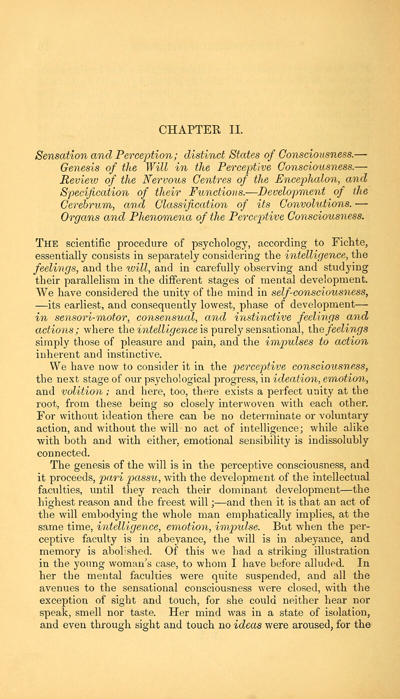 CHAPTER II. Sensation and Perception; distinct States of Consciousness.— Genesis of the Will in the Perceptive Consciousness.— Review of the Nervous Centres of the Encephalon, and Specification of their Functions.—Development of the Cerebrum, and Classification of its Convolutions. — Organs and Phenomena of the Perceptive Consciousness. The scientific procedure of psychology, according to Fichte, essentially consists in separately considering the intelligence, the feelings, and the tvill, and in carefully observing and studying their parallelism in the different stages of mental development. We have considered the unity of the mind in self-consciousness, —its earliest, and consequently lowest, phase of development— in sensori-motor, consensual, and instinctive feelings and actions; where the intelligence is purely sensational, the feelings simply those of pleasure and pain, and the impulses to action inherent and instinctive. We have now to consider it in the perceptive consciousness, the next stage of our psychological progress, in ideation, emotion, and volition; and here, too, there exists a perfect unity at the root, from these being so closely interwoven with each other. For without ideation there can be no determinate or voluntary action, and without the will no act of intelligence; while alike with both and with either, emotional sensibility is indissolubly connected. The genesis of the will is in the perceptive consciousness, and it proceeds, pari passu, with the development of the intellectual faculties, until they reach their dominant development—the highest reason and the freest will;—and then it is that an act of the will embodying the whole man emphatically implies, at the same time, intelligence, emotion, impulse. But when the per- ceptive faculty is in abeyance, the will is in abeyance, and memory is abolished. Of this we had a striking illustration in the young woman's case, to whom I have before alluded. In her the mental faculties were quite suspended, and all the avenues to the sensational consciousness were closed, with the exception of sight and touch, for she could neither hear nor speak, smell nor taste. Her mind was in a state of isolation, and even through sight and touch no ideas were aroused, for the