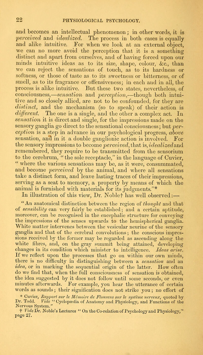 and becomes an intellectual phenomenon; in other words, it is 'perceived and idealized. The process in both cases is equally and alike intuitive. For when we look at an external object, we can no more avoid the perception that it is a something distinct and apart from ourselves, aud of having forced upon our minds intuitive ideas as to its size, shape, colour, &c, than we can reject the sensations of touch, as to its hardness or softness, or those of taste as to its sweetness or bitterness, or of smell, as to its fragrance or offensiveness; in each and in all, the process is alike intuitive. But these two states, nevertheless, of consciousness,—sensation and perception,—though both intui- tive and so closely allied, are not to be confounded, for they are distinct, and the mechanism (so to speak) of their action is different. The one is a single, and the other a complex act. In sensation it is direct and single, for the impressions made on the sensory ganglia go direct to the sensational consciousness; but per- ception is a step in advance in our psychological progress, above sensation, and in it a double ganglionic action is involved. For the sensory impressions to become perceived, that is,idealized&nd remembered, they require to be transmitted from the sensorium to the cerebrum, the sole receptacle, in the language of Cuvier, where the various sensations may be, as it were, consummated, and become perceived by the animal, and where all sensations take a distinct form, and leave lasting traces of their impressions, serving as a seat to memory, a property by means of which the animal is furnished with materials for its judgments.* In illustration of this view, Dr. Noblef has well observed:— An anatomical distinction between the region of tliouglit and that of sensibility can very fairly be established; and a certain aptitude, moreover, can be recognised in the encephalic structure for conveying the impressions of the senses upwards to the hemispherical ganglia. White matter intervenes between the vesicular neurine of the sensory ganglia and that of the cerebral convolutions; the conscious impres- sions received by the former may be regarded as ascending along the white fibres, and, on the gray summit being attained, developing changes in its condition which minister to intelligence. Ideas arise. If we reflect upon the processes that go on within our own minds, there is no difficulty in distinguishing between a sensation and an idea, or in marking the sequential origin of the latter. How often do we find that, when the full consciousness of sensation is obtained, the idea suggested by it does not follow until some seconds, or even minutes afterwards. For example, you hear the utterance of certain words as sounds; their signification does not strike you; no effort of * Cuvier, Rapport sur le Memoire de Flourens sur le systeme nerveux, quoted by Dr. Todd. Vide Cyclopaedia of Anatomy and Physiology, and Functions of the Nervous System. f VideDr. Noble's Lectures On the Co-relation of Psychology and Physiology, page 27.