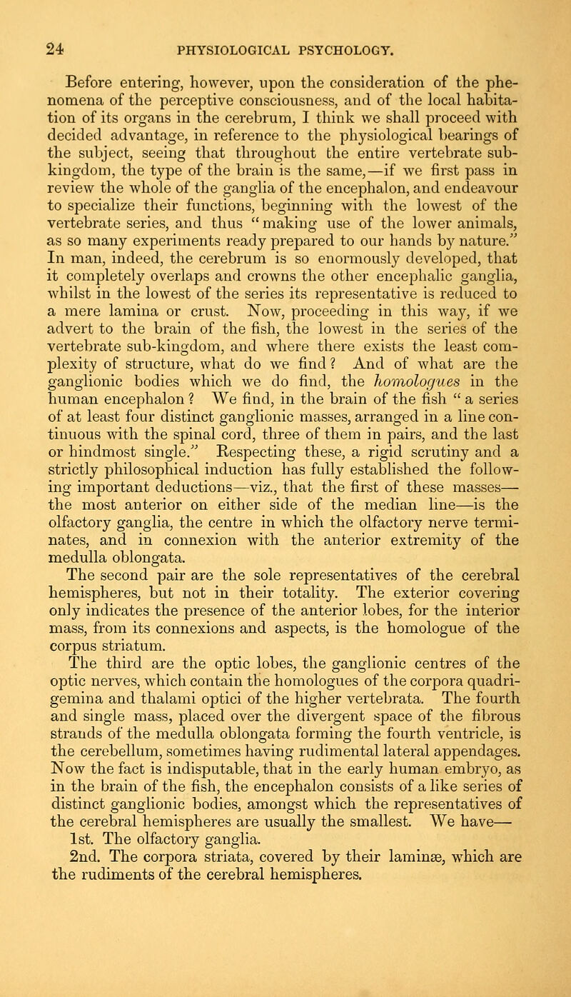 Before entering, however, upon the consideration of the phe- nomena of the perceptive consciousness, and of the local habita- tion of its organs in the cerebrum, I think we shall proceed with decided advantage, in reference to the physiological bearings of the subject, seeing that throughout the entire vertebrate sub- kingdom, the type of the brain is the same,—if we first pass in review the whole of the ganglia of the encephalon, and endeavour to specialize their functions, beginning with the lowest of the vertebrate series, and thus  making use of the lower animals, as so many experiments ready prepared to our hands by nature. In man, indeed, the cerebrum is so enormously developed, that it completely overlaps and crowns the other encephalic ganglia, whilst in the lowest of the series its representative is reduced to a mere lamina or crust. Now, proceeding in this way, if we advert to the brain of the fish, the lowest in the series of the vertebrate sub-kingdom, and where there exists the least com- plexity of structure, what do we find ? And of what are the ganglionic bodies which we do find, the homologues in the human encephalon ? We find, in the brain of the fish  a series of at least four distinct ganglionic masses, arranged in a line con- tinuous with the spinal cord, three of them in pairs, and the last or hindmost single. Respecting these, a rigid scrutiny and a strictly philosophical induction has fully established the follow- ing important deductions—viz., that the first of these masses— the most anterior on either side of the median line—is the olfactory ganglia, the centre in which the olfactory nerve termi- nates, and in connexion with the anterior extremity of the medulla oblongata. The second pair are the sole representatives of the cerebral hemispheres, but not in their totality. The exterior covering only indicates the presence of the anterior lobes, for the interior mass, from its connexions and aspects, is the homologue of the corpus striatum. The third are the optic lobes, the ganglionic centres of the optic nerves, which contain the homologues of the corpora quadri- gemina and thalami optici of the higher vertebrata. The fourth and single mass, placed over the divergent space of the fibrous strands of the medulla oblongata forming the fourth ventricle, is the cerebellum, sometimes having rudimental lateral appendages. Now the fact is indisputable, that in the early human embryo, as in the brain of the fish, the encephalon consists of a like series of distinct ganglionic bodies, amongst which the representatives of the cerebral hemispheres are usually the smallest. We have— 1st. The olfactory ganglia. 2nd. The corpora striata, covered by their laminae, which are the rudiments of the cerebral hemispheres.