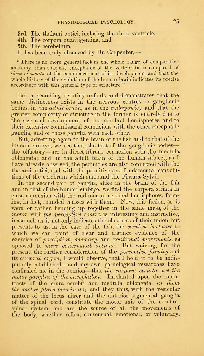3rd. The thalami optici, inclosing the third ventricle. 4th. The corpora quadrigemina, and 5th. The cerebellum. It has been truly observed by Dr. Carpenter,—  There is no more general fact in the whole range of comparative anatomy, than that the encephalon of the vertehrata is composed of these elements, at the commencement of its development, and that the whole history of the evolution of the human brain indicates its precise accordance with this general type of structure. But a searching scrutiny unfolds and demonstrates that the same distinctness exists in the nervous centres or ganglionic bodies, in the adult brain, as in the embryonic; and that the greater complexity of structure in the former is entirely due to the size and development of the cerebral hemispheres, and to their extensive commissural connexions with the other encephalic ganglia, and of those ganglia with each other. But, adverting again to the brain of the fish and to that of the human embryo, we see that the first of the ganglionic bodies— the olfactory—are in direct fibrous connexion with the medulla oblongata; and, in the adult brain of the human subject, as I have already observed, the peduncles are also connected with the thalami optici, and with the primitive and fundamental convolu- tions of the cerebrum which surround the Fissura Sylvii. In the second pair of ganglia, alike in the brain of the fish and in that of the human embryo, we find the corpora striata in close connexion with the rudimental cerebral hemispheres, form- ing, in fact, rounded masses with them. Now, this fusion, as it were, or rather, bending up together in the same mass, of the motor with the perceptive centre, is interesting and instructive, inasmuch as it not only indicates the closeness of their union, but presents to us, in the case of the fish, the earliest instance to which we can point of clear and distinct evidence of the exercise of perception, memory, and volitional movements, as opposed to mere consensual actions. But waiving, for the present, the further consideration of the perceptive faculty and its cerebral organ, I would observe, that I hold it to be indis- putably established—and my own pathological researches have confirmed me in the opinion—that the corpora striata are the motor ganglia of the encephalon. Implanted upon the motor tracts of the crura cerebri and medulla oblongata, in them the motor fibres terminate; and they thus, with the vesicular matter of the locus niger and the anterior segmental ganglia of the spinal cord, constitute the motor axis of the cerebro- spinal system, and are the source of all the movements of the body, whether reflex, consensual, emotional, or voluntary.