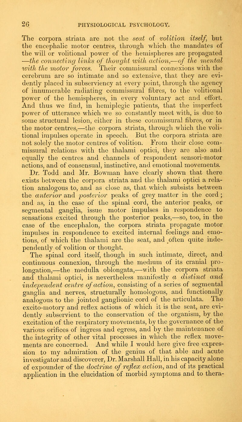 The corpora striata are not the seat of volition itself, but the encephalic motor centres, through which the mandates of the will or volitional power of the hemispheres are propagated —the connecting links of thought %vith action,—of the mental with the motor forces. Their commissural connexions wilh the cerebrum are so intimate and so extensive, that they are evi- dently placed in subserviency at every point, through the agency of innumerable radiating commissural fibres, to the volitional power of the hemispheres, in every voluntary act and effort. And thus we find, in hemiplegia patients, that the imperfect power of utterance which we so constantly meet with, is due to some structural lesion, either in these commissural fibres, or in the motor centres,—the corpora striata, through which the voli- tional impulses operate in speech. But the corpora striata are not solely the motor centres of volition. From their close com- missural relations with the thalami optici, they are also and equally the centres and channels of respondent sensori-motor actions, and of consensual, instinctive, and emotional movements. Dr. Todd and Mr. Bowman have clearly shown that there exists between the corpora striata and the thalami optici a rela- tion analogous to, and as close as, that which subsists between the anterior and posterior peaks of grey matter in the cord; and as, in the case of the spinal cord, the anterior peaks, or segmental ganglia, issue motor impulses in respondence to sensations excited through the posterior peaks,—so, too, in the case of the encephalon, the corpora striata propagate motor impulses in respondence to excited internal feelings and emo- tions, of which the thalami are the seat, and ^often quite inde- pendently of volition or thought. The spinal cord itself, though in such intimate, direct, and continuous connexion, through the medium of its cranial pro- longation,—the medulla oblongata,—with the corpora striata and thalami optici, is nevertheless manifestly a distinct and independent centre of action, consisting of a series of segmental ganglia and nerves, structurally homologous, and functionally analogous to the jointed ganglionic cord of the articulata. The excito-motory and reflex actions of which it is the seat, are evi- dently subservient to the conservation of the organism, by the excitation of the respiratory movements, by the governance of the various orifices of ingress and egress, and by the maintenance of the integrity of other vital processes in which the reflex move- ments are concerned. And while I would here give free expres- sion to my admiration of the genius of that able and acute investigator and discoverer, Dr. Marshall Hall, in his capacity alone of expounder of the doctrine of reflex action, and of its practical application in the elucidation of morbid symptoms and to thera-