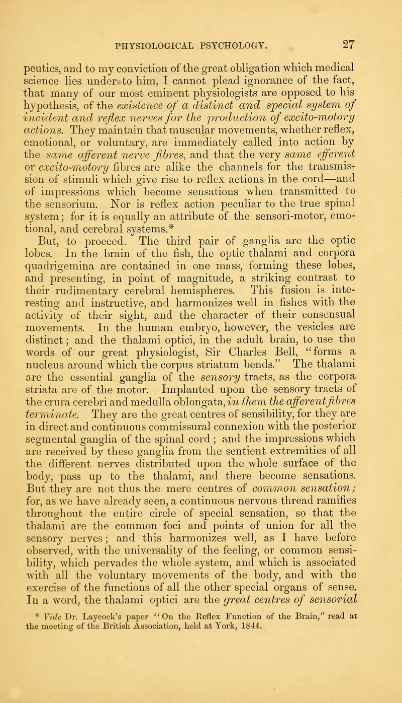 peutics, and to my conviction of the great obligation which medical science lies under to him, I cannot plead ignorance of the fact, that many of our most eminent physiologists are opposed to his hypothesis, of the existence of a distinct and special system of incident and reflex nerves for the production of excito-motory actions. They maintain that muscular movements, whether reflex, emotional, or voluntary, are immediately called into action by the same afferent nerve fibres, and that the very same efferent or excito-motory fibres are alike the channels for the transmis- sion of stimuli which give rise to reflex actions in the cord—and of impressions which become sensations when transmitted to the sensorium. Nor is reflex action peculiar to the true spinal system; for it is equally an attribute of the sensori-motor, emo- tional, and cerebral systems.* But, to proceed. The third pair of ganglia are the optic lobes. In the brain of the fish, the optic thalami and corpora quadrigemina are contained in one mass, forming these lobes, and presenting, in point of magnitude, a striking contrast to their rudimentary cerebral hemispheres. This fusion is inte- resting and instructive, and harmonizes well in fishes with the activity of their sight, and the character of their consensual movements. In the human embryo, however, the vesicles are distinct; and the thalami optici, in the adult brain, to use the words of our great physiologist, Sir Charles Bell, forms a nucleus around which the corpus striatum bends. The thalami are the essential ganglia of the sensory tracts, as the corpora striata are of the motor. Implanted upon the sensory tracts of the crura cerebri and medulla oblongata, in them the afferent fibres terminate. They are the great centres of sensibility, for they are in direct and continuous commissural connexion with the posterior segmental ganglia of the spinal cord ; and the impressions which are received by these ganglia from the sentient extremities of all the different nerves distributed upon the whole surface of the body, pass up to the thalami, and there become sensations. But they are not thus the mere centres of common sensation; for, as we have already seen, a continuous nervous thread ramifies throughout the entire circle of special sensation, so that the thalami are the common foci and points of union for all the sensory nerves; and this harmonizes well, as I have before observed, with the universality of the feeling, or common sensi- bility, which pervades the whole system, and which is associated with all the voluntary movements of the body, and with the exercise of the functions of all the other special organs of sense. In a word, the thalami optici are the great centres of sensorial * Vide Dr. Laycock's paper On the Reflex Function of the Brain, read at the meeting of the British Association, hold at York, 1844.