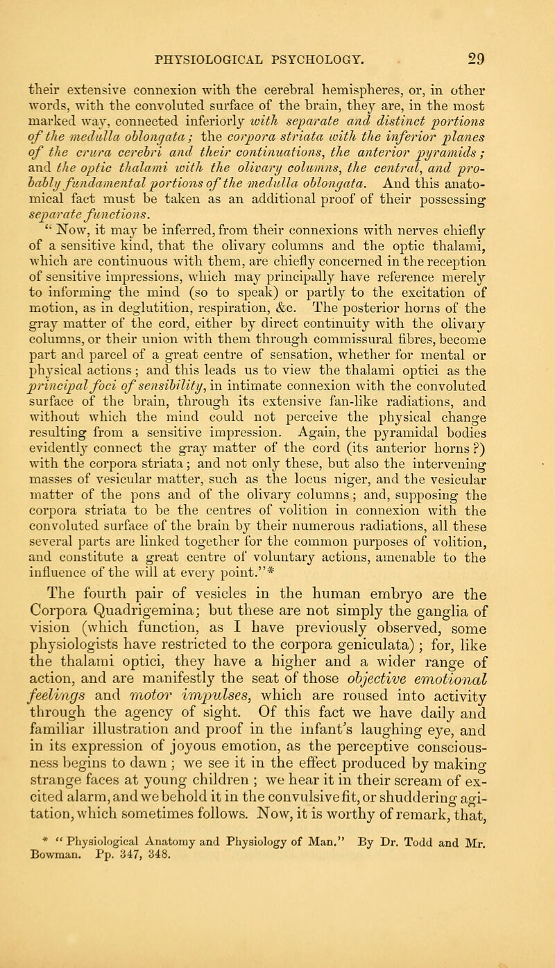 their extensive connexion with the cerebral hemispheres, or, in other words, with the convoluted surface of the brain, they are, in the most marked way, connected inferiorly with separate and distinct portions of the medulla oblongata ; the corpora striata with the inferior planes of the crura cerebri and their continuations, the anterior pyramids ; and the optic thalami with the olivary columns, the central, and pro- bably fundamental portions of the medulla oblonyata. And this anato- mical fact must be taken as an additional proof of their possessing separate functions. i: Now, it may be inferred, from their connexions with nerves chiefly of a sensitive kind, that the olivary columns and the optic thalami, which are continuous with them, are chiefly concerned in the reception of sensitive impressions, which may principally have reference merely to informing the mind (so to speak) or partly to the excitation of motion, as in deglutition, respiration, &c. The posterior horns of the gray matter of the cord, either by direct continuity with the olivary columns, or their union with them through commissural fibres, become part and parcel of a great centre of sensation, whether for mental or physical actions; and this leads us to view the thalami optici as the principal foci of sensibility, in intimate connexion with the convoluted surface of the brain, through its extensive fan-like radiations, and without which the mind could not perceive the physical change resulting from a sensitive impression. Again, the pyramidal bodies evidently connect the gra}r matter of the cord (its anterior horns ?) with the corpora striata; and not only these, but also the intervening masses of vesicular matter, such as the locus niger, and the vesicular matter of the pons and of the olivary columns; and, supposing the corpora striata to be the centres of volition in connexion with the convoluted surface of the brain by their numerous radiations, all these several parts are linked together for the common purposes of volition, and constitute a great centre of voluntary actions, amenable to the influence of the will at every point.* The fourth pair of vesicles in the human embryo are the Corpora Quadrigemina; but these are not simply the ganglia of vision (which function, as I have previously observed, some physiologists have restricted to the corpora geniculata) ; for, like the thalami optici, they have a higher and a wider range of action, and are manifestly the seat of those objective emotional feelings and motor impulses, which are roused into activity through the agency of sight. Of this fact we have daily and familiar illustration and proof in the infant's laughing eye, and in its expression of joyous emotion, as the perceptive conscious- ness begins to dawn ; we see it in the effect produced by makino- strange faces at young children ; we hear it in their scream of ex- cited alarm, and we behold it in the convulsive fit, or shuddering agi- tation, which sometimes follows. Now, it is worthy of remark, that, *  Physiological Anatomy and Physiology of Man. By Dr. Todd and Mr. Bowman. Pp. 347, 348.