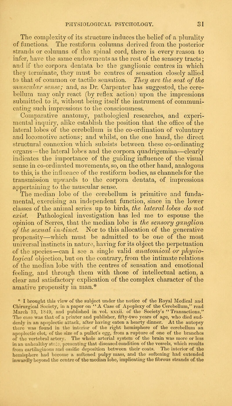 The complexity of its structure induces the belief of a plurality of functions. The restiform columns derived from the posterior strands or columns of the spinal cord, there is every reason to infer, have the same endowments as the rest of the sensory tracts; and if the corpora dentata be the ganglionic centres in which they terminate, they must be centres of sensation closely allied to that of common or tactile sensation. They are the seat of the muscular sense; and, as Dr. Carpenter has suggested, the cere- bellum may only react (by reflex action) upon the impressions submitted to it, without being itself the instrument of communi- cating such impressions to the consciousness. Comparative anatomy, pathological researches, and experi- mental inquiry, alike establish the position that the office of the lateral lobes of the cerebellum is the co-ordination of voluntary and locomotive actions; and whilst, on the one hand, the direct structural connexion which subsists between these co-ordinating organs—the lateral lobes aud the corpora quadrigemina—clearly indicates the importance of the guiding influence of the visual sense in co-ordinated movements, so, on the other hand, analogous to this, is the influence of the restiform bodies, as channels for the transmission upwards to the corpora dentata, of impressions appertaining to the muscular sense. The median lobe of the cerebellum is primitive and funda- mental, exercising an independent function, since in the lower classes of the animal series up to birds, the lateral lobes do not exist, Pathological investigation has led me to espouse the opinion of Serres, that the median lobe is the sensory ganglion of the sexual instinct, Nor to this allocation of the generative propensity—which must be admitted to be one of the most universal instincts in nature, having for its object the perpetuation of the species—can I see a single valid anatomical or physio- logical objection, but on the contrary, from the intimate relations of the median lobe with the centres of sensation and emotional feeling, and through them with those of intellectual action, a clear and satisfactory explication of the complex character of the amative propensity in man.* * I brought this view of the subject under the notice of the Royal Medical and Chirurgical Society, in a paper on A Case of Apoplexy of the Cerebellum, read March 13, 1849, and published in vol. xxxii. of the Society's Transactions. The case was that of a printer and publisher, fifty-two years of age, who died sud- denly in an apoplectic attack, after having eaten a hearty dinner. At the autopsy there was found in the interior of the right hemisphere of the cerebellum an apoplectic clot, of the size of a pullet's egg, from a rupture of one of the branches of the vertebral artery. The whole arterial system of the brain was more or less in an unhealthy state, presenting that diseased condition of the vessels, which results from cartilaginous and ossific deposition between their coats. The interior of the hemisphere had become a softened pulpy mass, and the softening had extended inwardly beyond the centre of the median lobe, implicating the fibrous strands of the