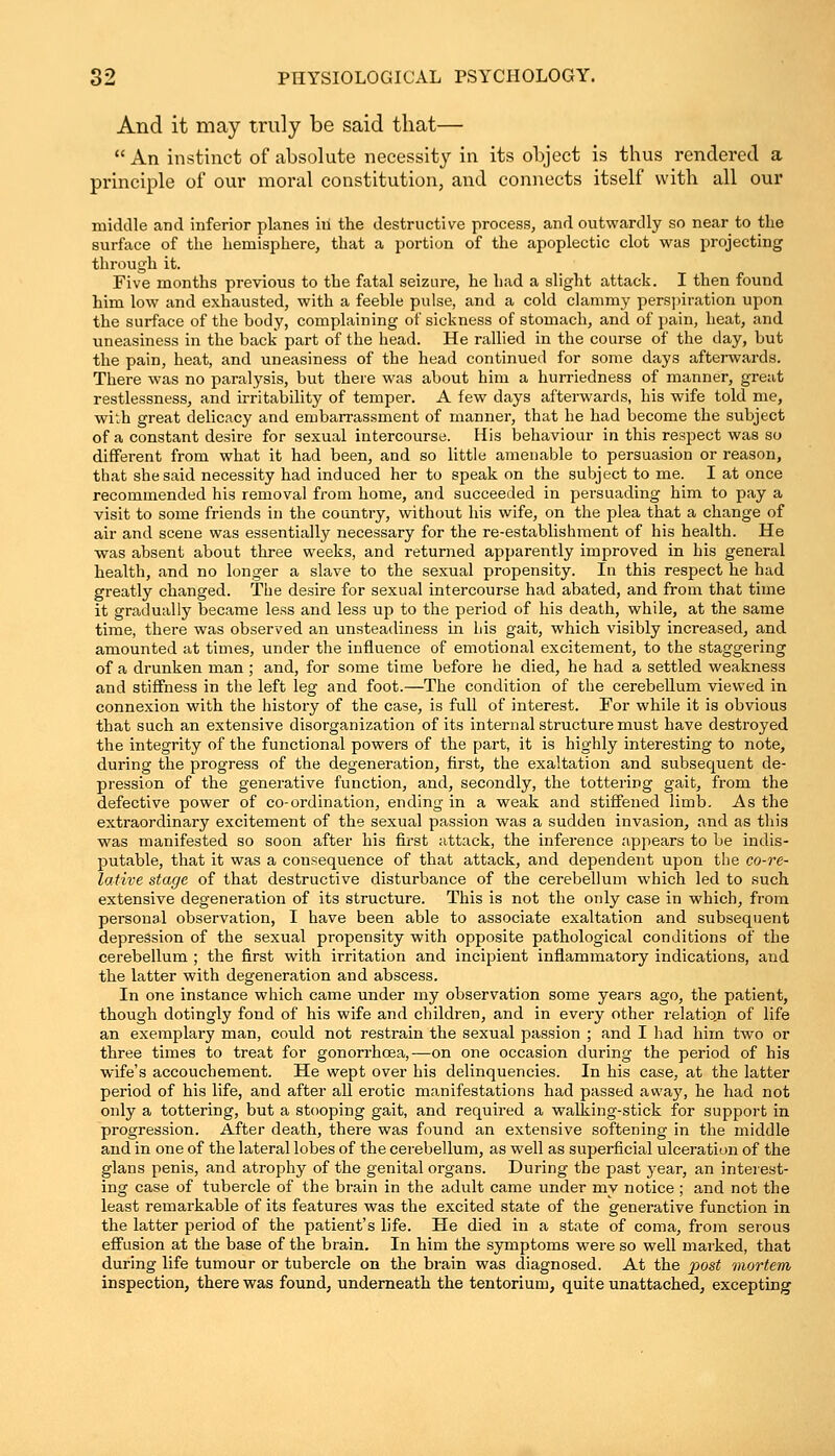 And it may truly be said that—  An instinct of absolute necessity in its object is thus rendered a principle of our moral constitution, and connects itself with all our middle and inferior planes in the destructive process, and outwardly so near to the surface of the hemisphere, that a portion of the apoplectic clot was projecting through it. Five months previous to the fatal seizure, he had a slight attack. I then found him low and exhausted, with a feeble pulse, and a cold clammy perspiration upon the surface of the body, complaining of sickness of stomach, and of pain, heat, and uneasiness in the back part of the head. He rallied in the course of the day, but the pain, heat, and uneasiness of the head continued for some days afterwards. There was no paralysis, but there was about him a hurriedness of manner, great restlessness, and irritability of temper. A few days afterwards, his wife told nie, with great delicacy and embarrassment of manner, that he had become the subject of a constant desire for sexual intercourse. His behaviour in this respect was so different from what it had been, and so little amenable to persuasion or reason, that she said necessity had induced her to speak on the subject to me. I at once recommended his removal from home, and succeeded in persuading him to pay a visit to some friends in the country, without his wife, on the plea that a change of air and scene was essentially necessary for the re-establishment of his health. He was absent about three weeks, and returned apparently improved in his general health, and no longer a slave to the sexual propensity. In this respect he had greatly changed. The desire for sexual intercourse had abated, and from that time it gradually became less and less up to the period of his death, while, at the same time, there was observed an unsteadiness in his gait, which visibly increased, and amounted at times, under the influence of emotional excitement, to the staggering of a drunken man ; and, for some time before he died, he had a settled weakness and stiffness in the left leg and foot.—The condition of the cerebellum viewed in connexion with the history of the case, is full of interest. For while it is obvious that such an extensive disorganization of its internal structure must have destroyed the integrity of the functional powers of the part, it is highly interesting to note, during the progress of the degeneration, first, the exaltation and subsequent de- pression of the generative function, and, secondly, the tottering gait, from the defective power of co-ordination, ending in a weak and stiffened limb. As the extraordinary excitement of the sexual passion was a sudden invasion, and as this was manifested so soon after his first attack, the inference appears to be indis- putable, that it was a consequence of that attack, and dependent upon the co-re- lative stage of that destructive disturbance of the cerebellum which led to such extensive degeneration of its structure. This is not the only case in which, from personal observation, I have been able to associate exaltation and subsequent depression of the sexual propensity with opposite pathological conditions of the cerebellum ; the first with irritation and incipient inflammatory indications, and the latter with degeneration and abscess. In one instance which came under my observation some years ago, the patient, though dotingly fond of his wife and children, and in every other relatio.n of life an exemplary man, could not restrain the sexual passion ; and I had him two or three times to treat for gonorrhoea,-—on one occasion during the period of his wife's accouchement. He wept over his delinquencies. In his case, at the latter period of his life, and after all erotic manifestations had passed away, he had not only a tottering, but a stooping gait, and required a walking-stick for support in progression. After death, there was found an extensive softening in the middle and in one of the lateral lobes of the cerebellum, as well as superficial ulceration of the glans penis, and atrophy of the genital organs. During the past year, an interest- ing case of tubercle of the brain in the adult came under my notice ; and not the least remarkable of its features was the excited state of the generative function in the latter period of the patient's life. He died in a state of coma, from serous effusion at the base of the brain. In him the symptoms were so well marked, that during life tumour or tubercle on the brain was diagnosed. At the post mortem inspection, there was found, underneath the tentorium, quite unattached, excepting