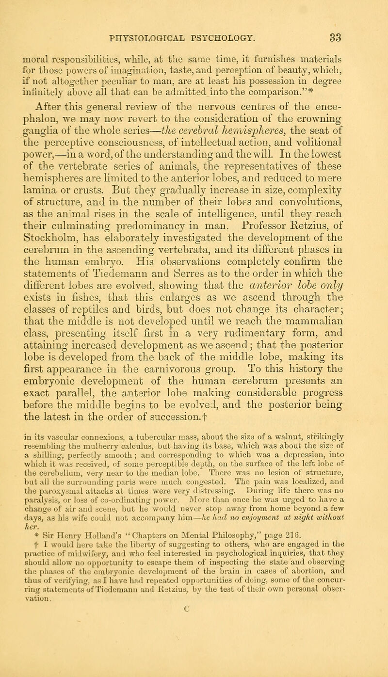 moral responsibilities, while, at the same time, it furnishes materials for those powers of imagination, taste, and perception of beauty, which, if not altogether peculiar to man, are at least his possession in degree infinitely above all that can he admitted into the comparison.* After this general review of the nervous centres of the ence- phalon, we may now revert to the consideration of the crowning ganglia of the whole series—the cerebral hemispheres, the seat of the perceptive consciousness, of intellectual action, and volitional power,—in a word, of the understanding and the will. In the lowest of the vertebrate series of animals, the representatives of these hemispheres are limited to the anterior lobes, and reduced to mere lamina or crusts. But they gradually increase in size, complexity of structure, and in the number of their lobes and convolutions, as the animal rises in the scale of intelligence, until they reach their culminating predominancy in man. Professor Retzius, of Stockholm, has elaborately investigated the development of the cerebrum in the ascending vertebrata, and its different phases in the human embryo. His observations completely confirm the statements of Tiedemann and Serres as to the order in which the different lobes are evolved, showing that the anterior lobe only exists in fishes, that this enlarges as we ascend through the classes of reptiles and birds, but does not change its character; that the middle is not developed until we reach the mammalian class, presenting itself first in a very rudimentary form, and attaining increased development as we ascend; that the posterior lobe is developed from the back of the middle lobe, making its first appearance in the carnivorous group. To this history the embryonic development of the human cerebrum presents an exact parallel, the anterior lobe making considerable progress before the middle begins to be evolved, and the posterior being the latest in the order of succession.! in its vascular connexions, a tubercular mass, about the size of a walnut, strikingly resemlding the mulberry calculus, but having its base, which was about the size of a shilling, perfectly smooth ; and corresponding to which was a depression, into which it was received, of some perceptible depth, on the surface of the left lobe of the cerebellum, very near to the median lobe. There was no lesion of structure, but all the surrounding parts were much congested. The pain was localized, and the paroxysmal attacks at times were very distressing. During life there was no paralysis, or loss of co-ordinating power. More than once he was urged to have a change of air and scene, but he would never stop away from home beyond a few days, as hi3 wife could not accompany him—he had no enjoyment at night without her. * Sir Henry Holland's Chapters on Mental Philosophy, page 216. f I would here take the liberty of suggesting to others, who are engaged in the practice of midwifery, and who feel interested in psychological inquiries, that they should allow no opportunity to escape them of inspecting the state and observing the phases of the embryonic development of the brain in cases of abortion, and thus of verifying, as I have had repeated opportunities of doing, some of the concur- ring statements of Tiedemann and Retzius, by the te3t of their own personal obser- vation. C