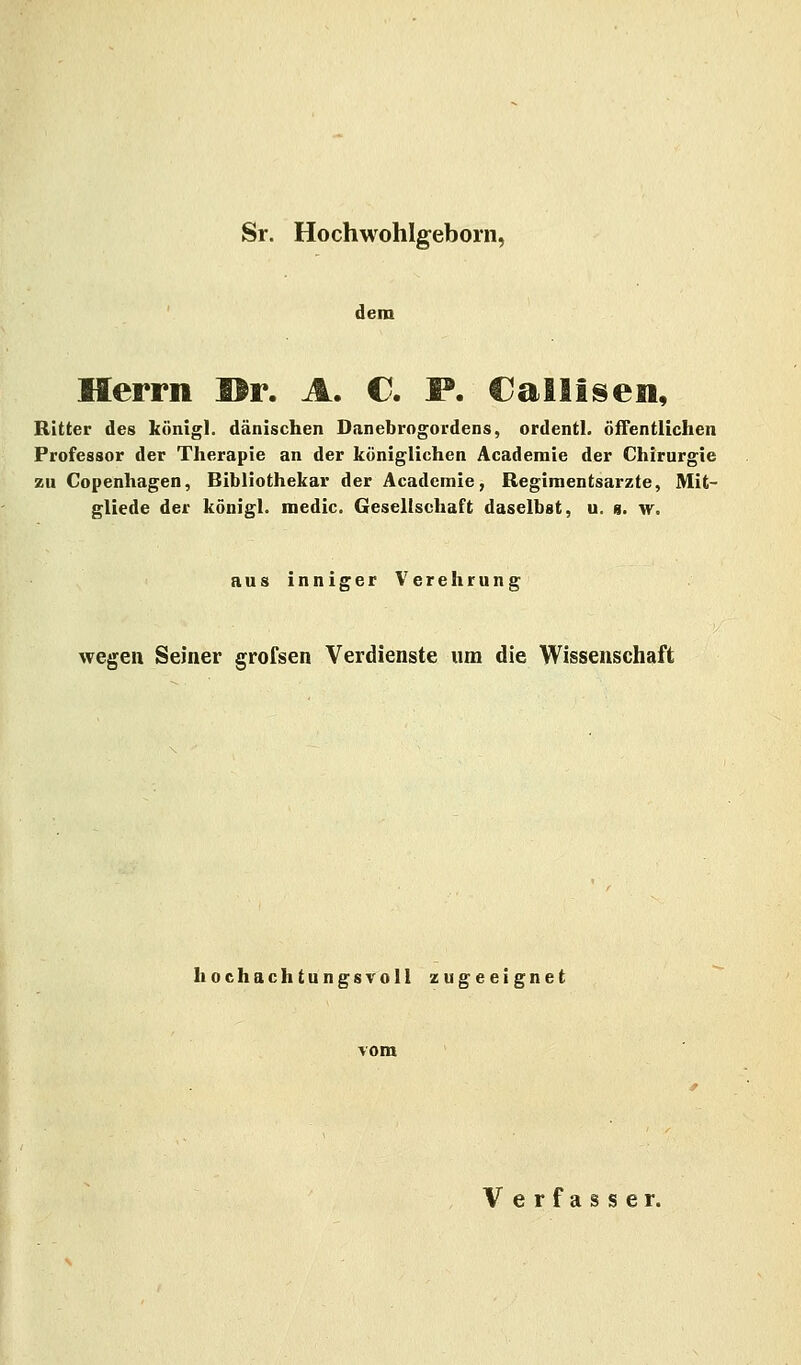 Sr. Hochwohlgeborn, dem Herrn ©r. A. €. I*. Cailisen, Ritter des königl. dänischen Danebrogordens, ordentl. öffentlichen Professor der Therapie an der königlichen Academie der Chirurgie zu Copenhagen, Bibliothekar der Academie, Regimentsarzte, Mit- gliede der königl. medic Gesellschaft daselbst, u. n. w. aus inniger Verehrung wegen Seiner grofsen Verdienste um die Wissenschaft hochachtungsvoll zugeeignet Verfasser.