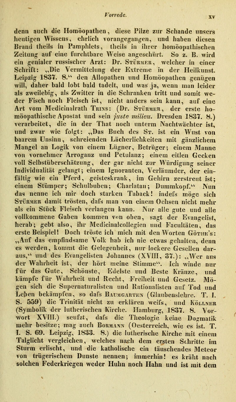 denn auch die Homöopathen, diese Pilze zur Schande unsers heutigen Wissens, ehrlich vorangegangen, und haben diesen Brand theils in Pamphlets, theils in ihrer homöopathischen Zeitung auf eine furchtbare Weise angeschürt. So z. B. wird ein genialer russischer Arzt: Dr. Stürmer, welcher in einer Schrift: ,,Die Vermittelung der Extreme in der Heilkunst. Leipzig 1837. 8.u den Allopathen und Homöopathen genügen will, daher bald lobt bald tadelt, und was ja, wenn man leider als zweilebig, als Zwitter in die Schranken tritt und somit we- der Fisch noch Fleisch ist, nicht anders sein kann, auf eine Art vom Medicinalrath Trins: (Dr. Stürmer, der erste ho- möopathische Apostat und sein juste milieu. Dresden 1837. 8.) verarbeitet, die in der That noch unterm Nachtwächter ist, und zwar wie folgt: „Das Buch des St. ist ein Wust von baarem Unsinn, schreienden Lächerlichkeiten mit gänzlichem Mangel an Logik von einem Lügner, Betrüger; einem Manne von vornehmer Arroganz und Petulanz; einem eitlen Gecken voll Selbstüberschätzung, der gar nicht zur Würdigung seiner Individualität gelangt; einem Ignoranten, Verläumder, der ein- fältig wie ein Pferd, geisteskrank, im Gehirn zerstreut ist; einem Stümper; Schulbuben; Charlatau; Dummkopf. Nun das nenne ich mir doch starken Taback! indefs möge sich Stürmer damit trösten, dafs man von einem Ochsen nicht mehr als ein Stück Fleisch verlangen kann. Nur alle gute und alle vollkommene Gaben kommen von oben, sagt der Evangelist, herab; gebt also, ihr Medicinalcollegien und Facultäten, das erste Beispiel! Doch trösteich mich mit den Worten Göthe's: „Auf das empfindsame Volk hab ich nie etwas gehalten, denn es werden, kommt die Gelegenheit, nur lockere Gesellen dar- aus, und des Evangelisten Johannes (XVIII, 31.): „Wer aus der Wahrheit ist, der hört meine Stimme. Ich winde nur für das Gute, Schönste, Edelste und Beste Kränze, und kämpfe für Wahrheit und Recht, Freiheit und Gesetz. Mö- gen sich die Supernaturalisten und Rationalisten auf Tod und Leben bekämpfen, so dafs Baumgarten (Glaubenslehre. T. I. S. 559) die Trinität nicht zu erklären weifs, und Köllner (Symbolik der lutherischen Kirche. Hamburg, 1837. 8. Vor- wort XVIII.) seufzt, dafs die Theologie keine Dogmatik mehr besitze; mag auch Bormann (Oesterreich, wie es ist. T. I. S. 69. Leipzig, 1833. 8.) die lutherische Kirche mit einem Talglicht vergleichen, welches nach dem ersten Schritte im Sturm erlischt, und die katholische ein täuschendes Meteor von trügerischem Dunste nennen; immerhin! es kräht nach solchen Federkriegen weder Huhn noch Hahn und ist mit dem