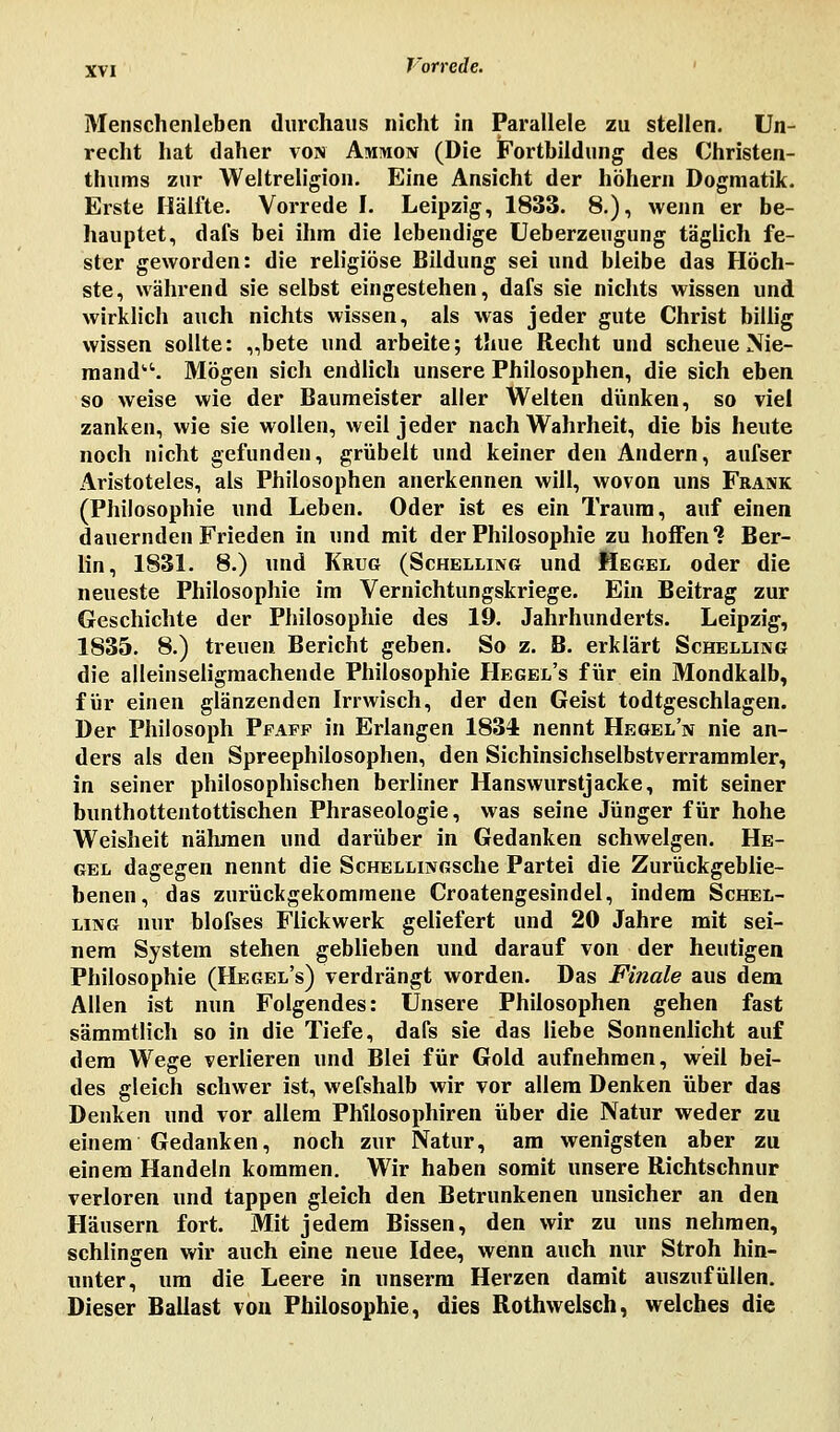 Menschenleben durchaus nicht in Parallele zu stellen. Un- recht hat daher von Ammon (Die Fortbildung des Christen- thums zur Weltreligion. Eine Ansicht der höhern Dogmatik. Erste Hälfte. Vorrede I. Leipzig, 1833. 8.), wenn er be- hauptet, dafs bei ihm die lebendige Ueberzeugung täglich fe- ster geworden: die religiöse Bildung sei und bleibe das Höch- ste, während sie selbst eingestehen, dafs sie nichts wissen und wirklich auch nichts wissen, als was jeder gute Christ billig wissen sollte: „bete und arbeite; taue Recht und scheue Nie- mand1-'. Mögen sich endlich unsere Philosophen, die sich eben so weise wie der Baumeister aller Welten dünken, so viel zanken, wie sie wollen, weil jeder nach Wahrheit, die bis heute noch nicht gefunden, grübelt und keiner den Andern, aufser Aristoteles, als Philosophen anerkennen will, wovon uns Frank (Philosophie und Leben. Oder ist es ein Traum, auf einen dauernden Frieden in und mit der Philosophie zu hoffen? Ber- lin, 1831. 8.) und Krug (Schilling und Hegel oder die neueste Philosophie im Vernichtungskriege. Ein Beitrag zur Geschichte der Philosophie des 19. Jahrhunderts. Leipzig, 1835. 8.) treuen Bericht geben. So z. B. erklärt Schelling die alleinseligmachende Philosophie Hegel's für ein Mondkalb, für einen glänzenden Irrwisch, der den Geist todtgeschlagen. Der Philosoph Pfaff in Erlangen 1834 nennt Hegeln nie an- ders als den Spreephilosophen, den Sichinsichselbstverrammler, in seiner philosophischen berliner Hanswurstjacke, mit seiner bunthottentottischen Phraseologie, was seine Jünger für hohe Weisheit nähmen und darüber in Gedanken schwelgen. He- gel dagegen nennt die ScHELLiNGSche Partei die Zurückgeblie- benen, das zurückgekommene Croatengesindel, indem Schel- ling nur blofses Flickwerk geliefert und 20 Jahre mit sei- nem System stehen geblieben und darauf von der heutigen Philosophie (Hegel's) verdrängt worden. Das Finale aus dem Allen ist nun Folgendes: Unsere Philosophen gehen fast sämmtlich so in die Tiefe, dafs sie das liebe Sonnenlicht auf dem Wege verlieren und Blei für Gold aufnehmen, weil bei- des gleich schwer ist, wefshalb wir vor allem Denken über das Denken und vor allem Phllosophiren über die Natur weder zu einem Gedanken, noch zur Natur, am wenigsten aber zu einem Handeln kommen. Wir haben somit unsere Richtschnur verloren und tappen gleich den Betrunkenen unsicher an den Häusern fort. Mit jedem Bissen, den wir zu uns nehmen, schlingen wir auch eine neue Idee, wenn auch nur Stroh hin- unter, um die Leere in unserm Herzen damit auszufüllen. Dieser Ballast von Philosophie, dies Rothwelsch, welches die