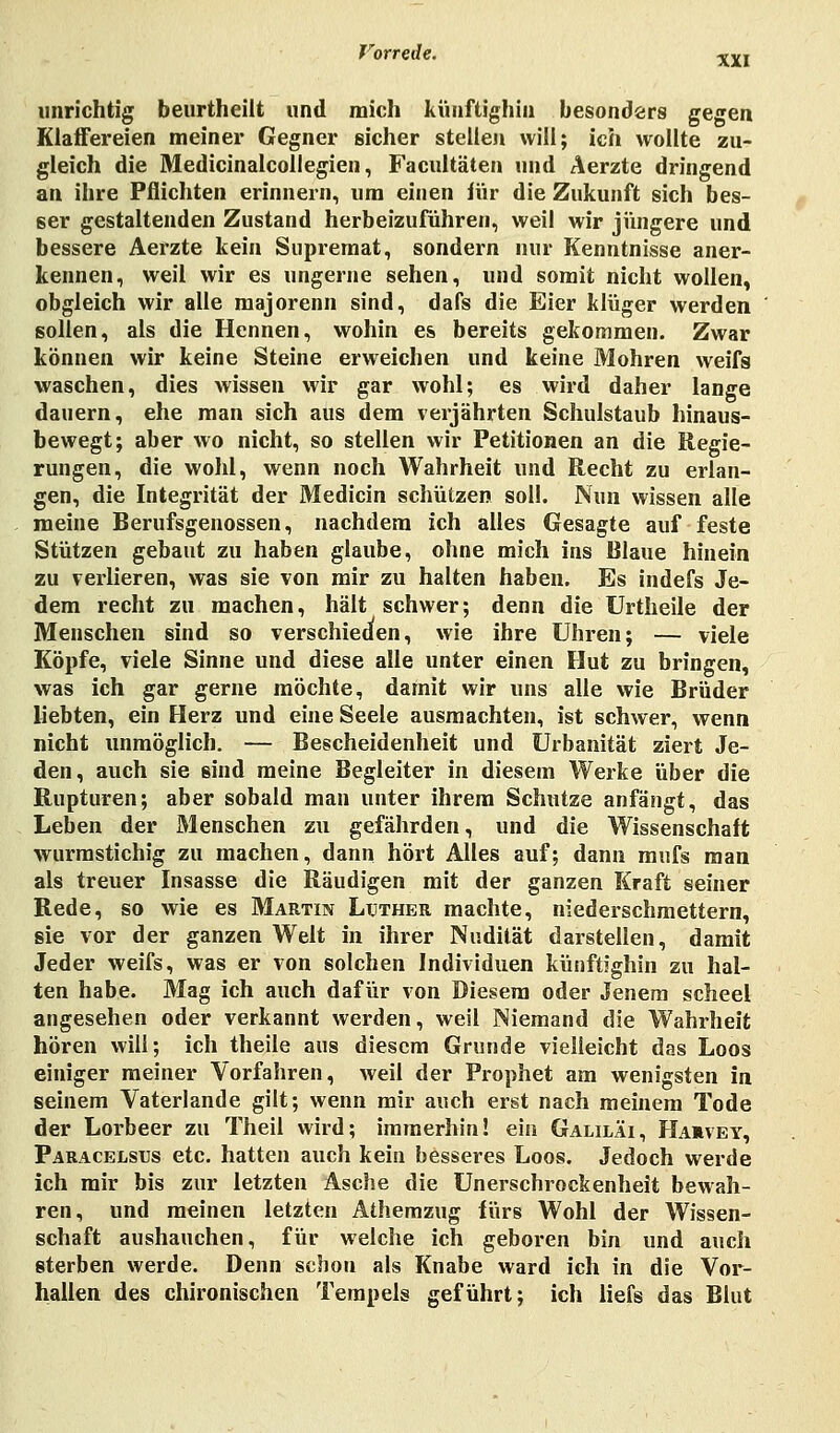unrichtig beurtheilt und mich künftighin besonders gegen Klaffereien meiner Gegner sicher stellen will; ich wollte zu- gleich die Medicinalcollegien, Facultäten und Äerzte dringend an ihre Pflichten erinnern, um einen für die Zukunft sich bes- ser gestaltenden Zustand herbeizuführen, weil wir jüngere und bessere Aerzte kein Supremat, sondern nur Kenntnisse aner- kennen, weil wir es ungerne sehen, und somit nicht wollen, obgleich wir alle majorenn sind, dafs die Eier klüger werden sollen, als die Hennen, wohin es bereits gekommen. Zwar können wir keine Steine erweichen und keine Mohren weifs waschen, dies wissen wir gar wohl; es wird daher lange dauern, ehe man sich aus dem verjährten Schulstaub hinaus- bewegt; aber wo nicht, so stellen wir Petitionen an die Regie- rungen, die wohl, wenn noch Wahrheit und Recht zu erlan- gen, die Integrität der Medicin schützen soll. Nun wissen alle meine Berufsgenossen, nachdem ich alles Gesagte auf feste Stützen gebaut zu haben glaube, ohne mich ins Blaue hinein zu verlieren, was sie von mir zu halten haben. Es indefs Je- dem recht zu machen, hält schwer; denn die Urtheile der Menschen sind so verschieden, wie ihre Uhren; — viele Köpfe, viele Sinne und diese alle unter einen Hut zu bringen, was ich gar gerne möchte, damit wir uns alle wie Brüder liebten, ein Herz und eine Seele ausmachten, ist schwer, wenn nicht unmöglich. — Bescheidenheit und Urbanität ziert Je- den, auch sie sind meine Begleiter in diesem Werke über die Rupturen; aber sobald man unter ihrem Schutze anfängt, das Leben der Menschen zu gefährden, und die Wissenschaft wurmstichig zu machen, dann hört Alles auf; dann mufs man als treuer Insasse die Räudigen mit der ganzen Kraft seiner Rede, so wie es Martin Luther machte, niederschmettern, sie vor der ganzen Welt in ihrer Nudität darstellen, damit Jeder weifs, was er von solchen Individuen künftighin zu hal- ten habe. Mag ich auch dafür von Diesem oder Jenem scheel angesehen oder verkannt werden, weil Niemand die Wahrheit hören will; ich theile aus diesem Grunde vielleicht das Loos einiger meiner Vorfahren, weil der Prophet am wenigsten in seinem Vaterlande gilt; wenn mir auch erst nach meinem Tode der Lorbeer zu Theil wird; immerhin! ein Galiläi, Haävey, Paracelsus etc. hatten auch kein besseres Loos. Jedoch werde ich mir bis zur letzten Asche die Unerschrockenheit bewah- ren, und meinen letzten Athemzug fürs Wohl der Wissen- schaft aushauchen, für welche ich geboren bin und auch sterben werde. Denn schon als Knabe ward ich in die Vor- hallen des chironischen Tempels geführt; ich liefs das Blut