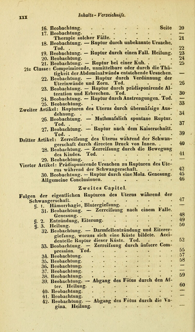 16. Beobachtung. .....'. Seite 20 17. Beobachtung — Therapie solcher Fälle 21 18. Beobachtung. — Ruptur durch unbekannte Ursache. Tod 22 19. Beobachtung. — Ruptur durch einen Fall. Heilung. 23 20. Beobachtung 24 21. Beobachtung. — Ruptur bei einer Kuh. . _ . .25 2te Classe: Comprimirende, unmittelbare oder durch dieThä- tigkeit der Abdominalwände entstehende Ursachen. — 22. Beobachtung. — Ruptur durch Verdünnung der Uterinwände und Zorn. Tod 26 23. Beobachtung. — Ruptur durch prädisponirende Al- teration und Erbrechen. Tod 30 24. Beobachtung. — Ruptur durch Anstrengungen. Tod. *— 25. Beobachtung 33 Zweiter Artikel: Rupturen des Uterus durch übermäfsige Aus- dehnung 34 26 Beobachtung. — Muthmafslich spontane Ruptur. Tod • 37 27. Beobachtung. — Ruptur nach dem Kaiserschnitt. Tod 39 Dritter Artikel: Zerreifsung des Uterus während der Schwan- gerschaft durch directen Druck von Innen. . . 40 28. Beobachtung. — Zerreifsung durch die Bewegung des Kindes. Tod. ....... 41 29. Beobachtung — Vierter Artikel: Prädisponirende Ursachen zu Rupturen des Ute- rus während der Schwangerschaft. ... 42 30. Beobachtung. — Ruptur durch eine Mola. Genesung. 45 Allgemeine Conclusionen. .46 Zweites Capitcl. Folgen der eigentlichen Rupturen des Uterus während der Schwangerschaft 47 §. 1. Hämorrhagie, Blutergiefsung — 31. Beobachtung. — Zerreifsung nach einem Falle. Genesung. . . 48 §. 2. Entzündung, Eiterung 49 §. 3. Heilung .• .50 32. Beobachtung. — Darmfellentzündung und Eiterer- giefsung, woraus sich eine Küste bildete. Acci- dentelle Ruptur dieser Küste. Tod. ... 52 33. Beobachtung. — Zerreifsung durch äufsere Com- pression. Tod. ....... 55 34. Beobachtung 57 35. Beobachtung. . . . . ... • • -58 36. Beobachtung » . . — 37. Beobachtung ~T 38. Beobachtung • 59 39. Beobachtung. — Abgang des Fötus durch den Af- ter. Heilung 60 40. Beobachtung. 41. Beobachtung • • • • ~~ 42. Beobachtung. — Abgang des Fötus durch die Va- gina. Heilung ■■ . • •