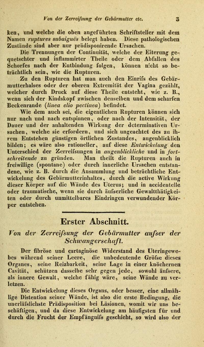 ken, und welche die oben angeführten Schriftsteller mit dem Namen ruptures subaigues belegt haben. Diese pathologischen Zustände sind aber nur prädisponirende Ursachen. Die Trennungen der Continuität, welche der Eiterung ge- quetschter und inflammirter Theile oder dem Abfallen des Schorfes nach der Entbindung folgen, können nicht so be- trächtlich sein, wie die Rupturen. Zu den Rupturen hat man auch den Einrifs des Gebär- mutterhalses oder der oberen Extremität der Vagina gezählt, welcher durch Druck auf diese Theile entsteht, wie z. B., wenn sich der Kindskopf zwischen denselben und dem scharfen Beckenrande (linea elio pectined) befindet. Wie dem auch sei, die eigentlichen Rupturen können sich nur nach und nach entspinnen, oder nach der Intensität, der Dauer und der anhaltenden Wirkung der determinativen Ur^ Sachen, welche sie erfordern, und sich ungeachtet des zu ih- rem Entstehen günstigen örtlichen Zustandes, augenblicklich bilden; es wäre also rationeller, auf diese Entwickelung den Unterschied der Zerreifsungen in augenblickliche und in fort- schreitende zu gründen. Man theilt die Rupturen auch in freiwillige (spontane) oder durch innerliche Ursachen entstan- dene, wie z. B. durch die Ansammlung und beträchtliche Ent- wickelung des Gebärmutterinhaltes, durch die active Wirkung dieser Körper auf die Wände des Uterus; und in accidentelle oder traumatische, wenn sie durch äufserliche Gewalttätigkei- ten oder durch unmittelbares Eindringen verwundender Kör^ per entstehen. Erster Abschnitt. Von der Zerreifsung der Gebärmutter aufser der Schwangerschaft. Der fibröse und cartaginöse Widerstand des Üteringewe-* bes während seiner Leere, die unbedeutende Gröise dieses Organes, seine Reizbarkeit, seine Lage in einer knöchernen Cavität, schützen dasselbe sehr gegen jede^ sowohl äufsere, als innere Gewalt, welche fähig wäre^ seine Wände zu ver- letzen. Die Entwickelung dieses Organs.* oder besser, eine allmäh- lige Distention seiner Wände, ist also die erste Bedingung, die unerläfslichste Prädisposition bei Läsionen, Womit wir Uns be^ schäftigen, und da diese Entwickelung am häufigsten für und durch die Frucht der Empf ängnifs geschieht, so wird also der