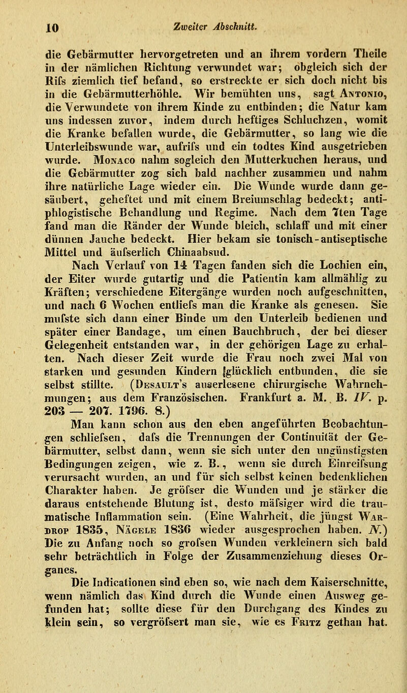 die Gebärmutter hervorgetreten und an ihrem vordem Theile in der nämlichen Richtung verwundet war; obgleich sich der Rifs ziemlich tief befand, so erstreckte er sich doch nicht bis in die Gebärmutterhöhle. Wir bemühten uns, sagt Antonio, die Verwundete von ihrem Kinde zu entbinden; die Natur kam uns indessen zuvor, indem durch heftiges Schluchzen, womit die Kranke befallen wurde, die Gebärmutter, so lang wie die TJnterleibswunde war, aufrifs und ein todtes Kind ausgetrieben wurde. Monaco nahm sogleich den Mutterkuchen heraus, und die Gebärmutter zog sich bald nachher zusammen und nahm ihre natürliche Lage wieder ein. Die Wunde wurde dann ge- säubert, geheftet und mit einem Breiumschlag bedeckt; anti- phlogistische Behandlung und Regime. Nach dem 7ten Tage fand man die Ränder der Wunde bleich, schlaff und mit einer dünnen Jauche bedeckt. Hier bekam sie tonisch-antiseptische Mittel und äufserlich Chinaabsud. Nach Verlauf von 14 Tagen fanden sich die Lochien ein, der Eiter wurde gutartig und die Patientin kam allmählig zu Kräften; verschiedene Eitergänge wurden noch aufgeschnitten, und nach 6 Wochen entliefs man die Kranke als genesen. Sie mufste sich dann einer Binde um den Unterleib bedienen und später einer Bandage, um einen Bauchbruch, der bei dieser Gelegenheit entstanden war, in der gehörigen Lage zu erhal- ten. Nach dieser Zeit wurde die Frau noch zwei Mal von starken und gesunden Kindern Iglücklich entbunden, die sie selbst stillte. (Desault's auserlesene chirurgische Wahrneh- mungen; aus dem Französischen. Frankfurt a. M. B. IV. p. 203 — 207. 1796. 8.) Man kann schon aus den eben angeführten Beobachtun- gen schliefsen, dafs die Trennungen der Continuität der Ge- bärmutter, selbst dann, wenn sie sich unter den ungünstigsten Bedingungen zeigen, wie z. B., wenn sie durch Einreifsung verursacht wurden, an und für sich selbst keinen bedenklichen Charakter haben. Je gröfser die Wunden und je stärker die daraus entstehende Blutung ist, desto mäfsiger wird die trau- matische Inflammation sein. (Eine Wahrheit, die jüngst War- drop 1835, Nägele 1836 wieder ausgesprochen haben. N.) Die zu Anfang noch so grofsen Wunden verkleinern sich bald sehr beträchtlich in Folge der Zusammenziehung dieses Or- ganes. Die Indicationen sind eben so, wie nach dem Kaiserschnitte, wenn nämlich das Kind durch die Wunde einen Ausweg ge- funden hat; sollte diese für den Durchgang des Kindes zu klein sein, so vergröfsert man sie, wie es Fritz gethan hat.