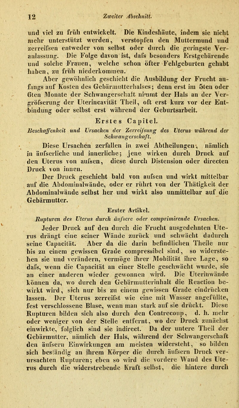 und viel zu früh entwickelt. Die Kindeshäute, indem sie nicht mehr unterstützt werden, verstopfen den Muttermund und zerreifsen entweder von selbst oder durch die geringste Ver- anlassung. Die Folge davon ist, dafs besonders Erstgebärende und solche Frauen, welche schon öfter Fehlgeburten gehabt haben, zu früh niederkommen. Aber gewöhnlich geschieht die Ausbildung der Frucht an- fangs auf Kosten des Gebärmutterhalses; denn erst im 5ten oder 6ten Monate der Schwangerschaft nimmt der Hals an der Ver- gröfserung der Uterincavität Theil, oft erst kurz vor der Ent- bindung oder selbst erst während der Geburtsarbeit. Erstes Capitel. Beschaffenheit und Ursachen der Zerreißung des Uterus während der Schwangerschaft. Diese Ursachen zerfallen in zwei Abtheilungen-, nämlich in äufserliche und innerliche; jene wirken durch Druck auf den Uterus von aufsen, diese durch Distension oder directen Druck von innen. Der Druck geschieht bald von aufsen und wirkt mittelbar auf die Abdominalwände, oder er rührt von der Thätigkeit der Abdominalwände selbst her und wirkt also unmittelbar auf die Gebärmutter. Erster Artikel. Rupturen des Uterus durch äufsere oder comprimirende Ursachen. Jeder Druck auf den durch die Frucht ausgedehnten Ute- rus drängt eine seiner Wände zurück und schwächt dadurch seine Capacüät. Aber da die darin befindlichen Theile nur bis zu einem gewissen Grade compressibel sind, so widerste- hen sie und verändern, vermöge ihrer Mobilität ihre Lage, so dafs, wenn die Capacität an einer Stelle geschwächt wurde, sie an einer anderen wieder gewonnen wird. Die Uterinwände können da, wo durch den Gebärmutterinhalt die Reaction be- wirkt wird, sich nur bis zu einem gewissen Grade eindrücken lassen. Der Uterus zerreifst wie eine mit Wasser angefüllte, fest verschlossene Blase, wenn man stark auf sie drückt. Diese Rupturen bilden sich also durch den Contrecoup, d. h. mehr oder weniger von der Stelle entfernt, wo der Druck zunächst einwirkte, folglich sind sie indirect. Da der untere Theil der Gebärmutter, nämlich der Hals, während der Schwangerschaft den äufsern Einwirkungen am meisten widersteht, so bilden sich beständig an ihrem Körper die durch äufsern Druck ver- ursachten Rupturen; eben so wird die vordere Wand des Ute- rus durch die widerstrebende Kraft selbst, die hintere durch